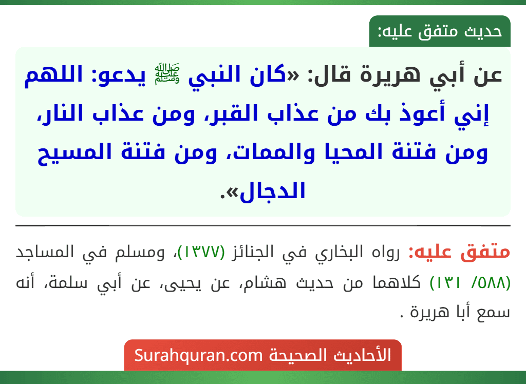 عن أبي هريرة قال: «كان النبي ﷺ يدعو: اللهم إني أعوذ بك من عذاب القبر، ومن عذاب النار، ومن فتنة المحيا والممات، ومن فتنة المسيح الدجال». عن أبي هريرة قال: «كان النبي ﷺ يدعو: اللهم إني أعوذ بك من عذاب القبر، ومن عذاب النار، ومن فتنة المحيا والممات، ومن فتنة المسيح الدجال».