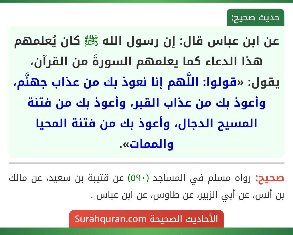 عن ابن عباس قال: إن رسول الله ﷺ كان يُعلمهم هذا الدعاء كما يعلمهم السورةَ من القرآن، يقول: «قولوا: اللَّهم إنا نعوذ بك من عذاب جهنَّم، وأعوذ بك من عذاب القبر، وأعوذ بك من فتنة المسيح الدجال، وأعوذ بك من فتنة المحيا والممات».