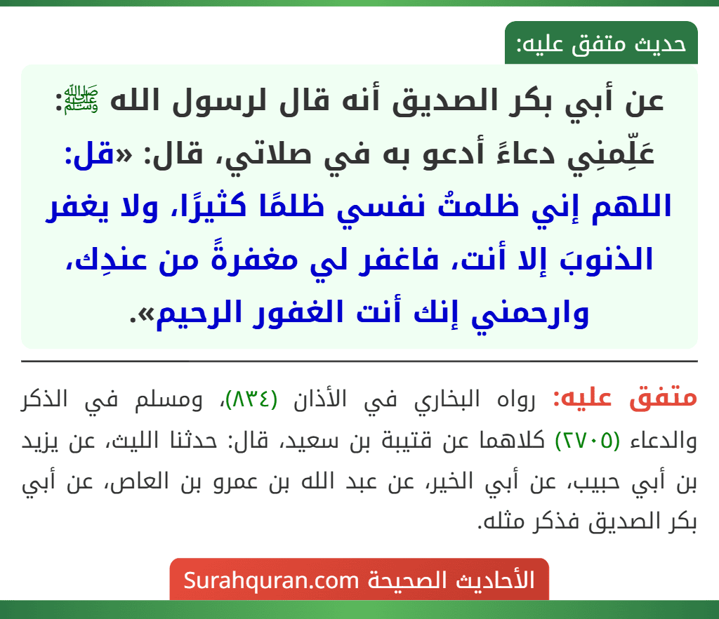 عن أبي بكر الصديق أنه قال لرسول الله ﷺ: عَلِّمنِي دعاءً أدعو به في صلاتي، قال: «قل: اللهم إني ظلمتُ نفسي ظلمًا كثيرًا، ولا يغفر الذنوبَ إلا أنت، فاغفر لي مغفرةً من عندِك، وارحمني إنك أنت الغفور الرحيم».