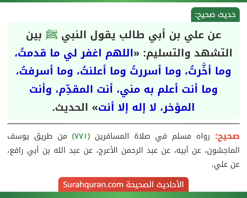 عن علي بن أبي طالب يقول النبي ﷺ بين التشهد والتسليم: «اللهم اغفر لي ما قدمتُ، وما أخَّرتُ، وما أسررتُ وما أعلنتُ، وما أسرفتُ، وما أنت أعلم به مني، أنت المقدِّم، وأنت المؤخر، لا إله إلا أنت» الحديث. عن علي بن أبي طالب يقول النبي ﷺ بين التشهد والتسليم: «اللهم اغفر لي ما قدمتُ، وما أخَّرتُ، وما أسررتُ وما أعلنتُ، وما أسرفتُ، وما أنت أعلم به مني، أنت المقدِّم، وأنت المؤخر، لا إله إلا أنت» الحديث.