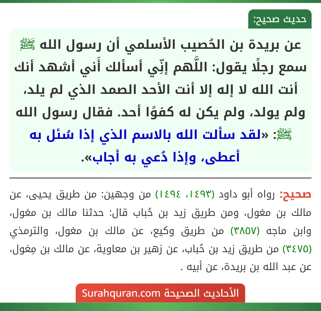 عن بريدة بن الحُصيب الأسلمي أن رسول الله ﷺ سمع رجلًا يقول: اللَّهم إنِّي أسألك أَني أشهد أنك أنت الله لا إله إلا أنت الأحد الصمد الذي لم يلد، ولم يولد، ولم يكن له كفوًا أحد. فقال رسول الله ﷺ: «لقد سألت الله بالاسم الذي إذا سُئل به أعطى، وإذا دُعي به أجاب».