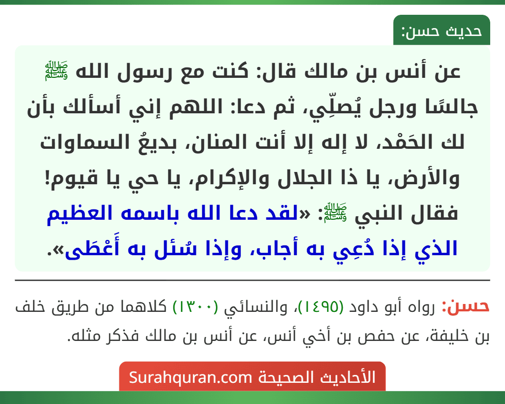 عن أنس بن مالك قال: كنت مع رسول الله ﷺ جالسًا ورجل يُصلِّي، ثم دعا: اللهم إني أسألك بأن لك الحَمْد، لا إله إلا أنت المنان، بديعُ السماوات والأرض، يا ذا الجلال والإكرام، يا حي يا قيوم! فقال النبي ﷺ: «لقد دعا الله باسمه العظيم الذي إذا دُعِي به أجاب، وإذا سُئل به أَعْطَى».