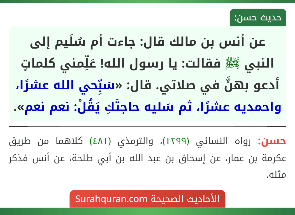 عن أنس بن مالك قال: جاءت أم سُلَيم إلى النبي ﷺ فقالت: يا رسول الله! عَلِّمني كلماتٍ أدعو بهنَّ في صلاتي. قال: «سَبِّحي الله عشرًا، واحمديه عشرًا، ثم سَليه حاجتَكِ يَقُلْ: نعم نعم».
