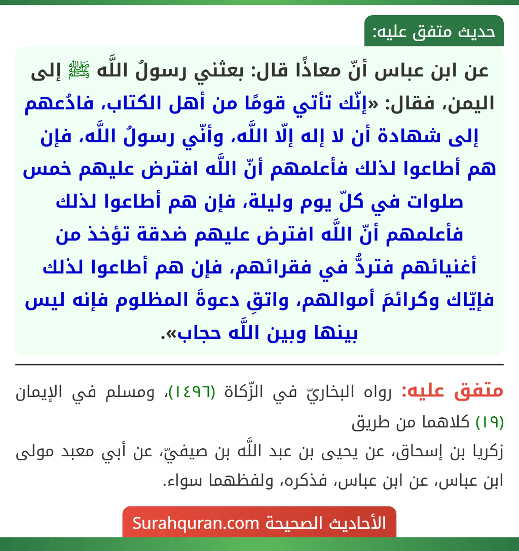 عن ابن عباس أنّ معاذًا قال: بعثني رسولُ اللَّه ﷺ إلى اليمن، فقال: «إنّك تأتي قومًا من أهل الكتاب، فادُعهم إلى شهادة أن لا إله إلّا اللَّه، وأنّي رسولُ اللَّه، فإن هم أطاعوا لذلك فأعلمهم أنّ اللَّه افترض عليهم خمس صلوات في كلّ يوم وليلة، فإن هم أطاعوا لذلك فأعلمهم أنّ اللَّه افترض عليهم ضدقة تؤخذ من أغنيائهم فتردُّ في فقرائهم، فإن هم أطاعوا لذلك فإيّاك وكرائمَ أموالهم، واتقِ دعوةَ المظلوم فإنه ليس بينها وبين اللَّه حجاب». عن ابن عباس أنّ معاذًا قال: بعثني رسولُ اللَّه ﷺ إلى اليمن، فقال: «إنّك تأتي قومًا من أهل الكتاب، فادُعهم إلى شهادة أن لا إله إلّا اللَّه، وأنّي رسولُ اللَّه، فإن هم أطاعوا لذلك فأعلمهم أنّ اللَّه افترض عليهم خمس صلوات في كلّ يوم وليلة، فإن هم أطاعوا لذلك فأعلمهم أنّ اللَّه افترض عليهم ضدقة تؤخذ من أغنيائهم فتردُّ في فقرائهم، فإن هم أطاعوا لذلك فإيّاك وكرائمَ أموالهم، واتقِ دعوةَ المظلوم فإنه ليس بينها وبين اللَّه حجاب».
