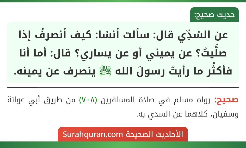 عن السُدِّي قال: سألت أنسًا: كيف أنصرفُ إذا صلَّيتُ؟ عن يميني أو عن يساري؟ قال: أما أنا فأكثُر ما رأيتُ رسولَ الله ﷺ ينصرف عن يمينه.