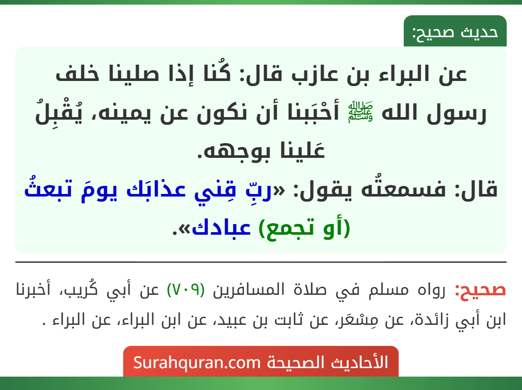 عن البراء بن عازب قال: كُنا إذا صلينا خلف رسول الله ﷺ أحْبَبنا أن نكون عن يمينه، يُقْبِلُ عَلينا بوجهه.
قال: فسمعتُه يقول: «ربِّ قِني عذابَك يومَ تبعثُ (أو تجمع) عبادك».