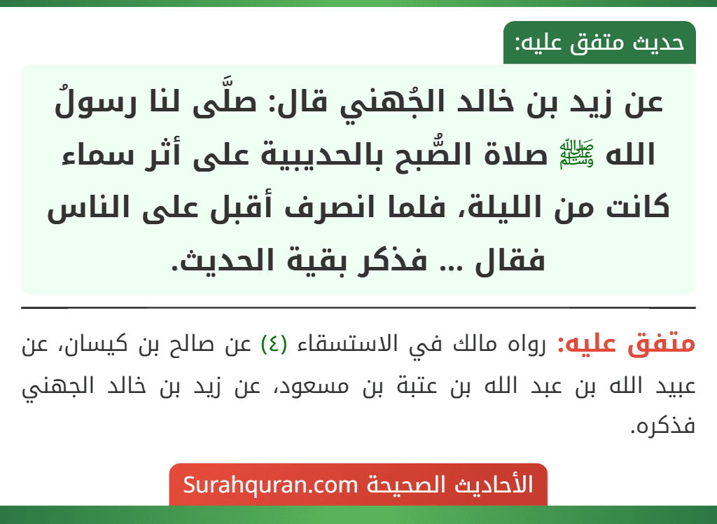 عن زيد بن خالد الجُهني قال: صلَّى لنا رسولُ الله ﷺ صلاة الصُّبح بالحديبية على أثر سماء كانت من الليلة، فلما انصرف أقبل على الناس فقال ... فذكر بقية الحديث. عن زيد بن خالد الجُهني قال: صلَّى لنا رسولُ الله ﷺ صلاة الصُّبح بالحديبية على أثر سماء كانت من الليلة، فلما انصرف أقبل على الناس فقال ... فذكر بقية الحديث.