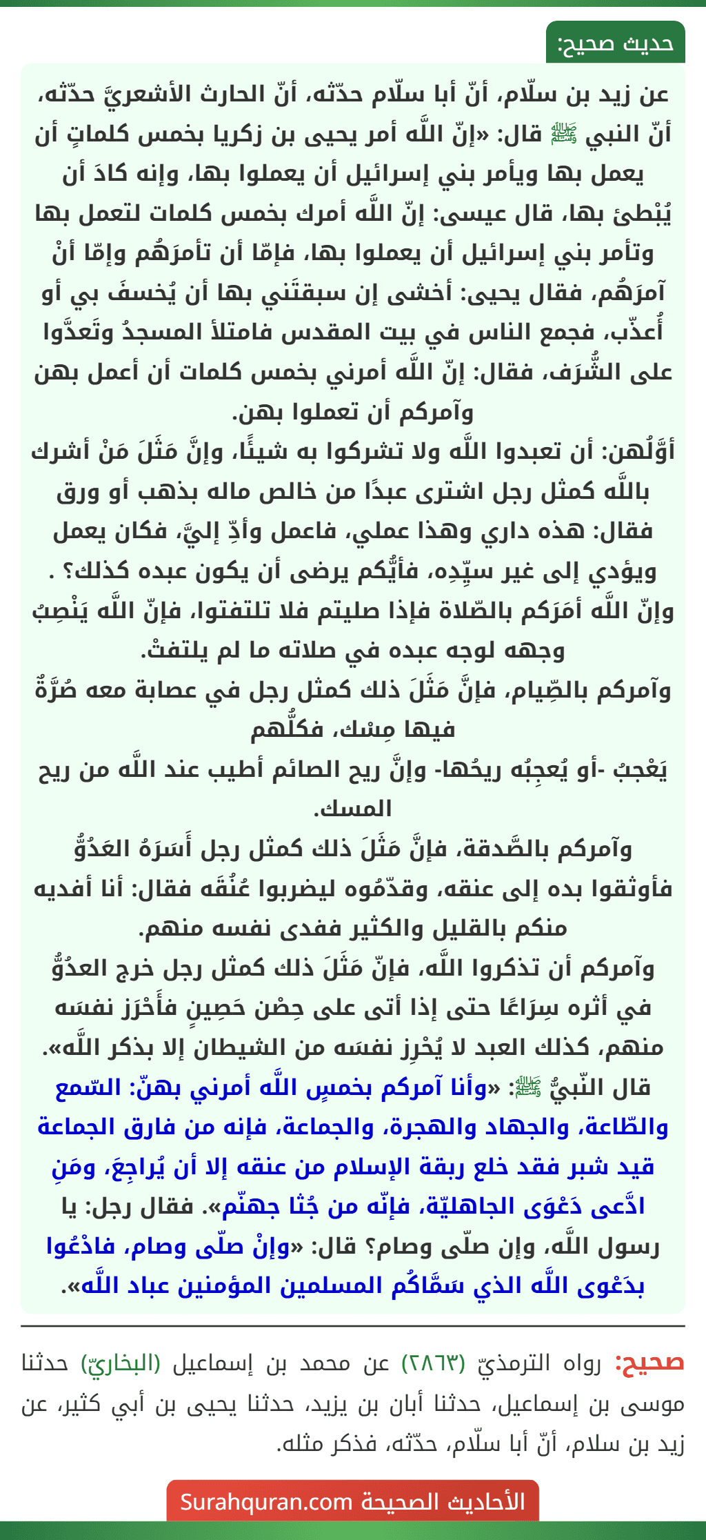 عن زيد بن سلّام، أنّ أبا سلّام حدّثه، أنّ الحارث الأشعريَّ حدّثه، أنّ النبي ﷺ قال: «إنّ اللَّه أمر يحيى بن زكريا بخمس كلماتٍ أن يعمل بها ويأمر بني إسرائيل أن يعملوا بها، وإنه كادَ أن يُبْطئ بها، قال عيسى: إنّ اللَّه أمرك بخمس كلمات لتعمل بها وتأمر بني إسرائيل أن يعملوا بها، فإمّا أن تأمرَهُم وإمّا أنْ آمرَهُم، فقال يحيى: أخشى إن سبقتَني بها أن يُخسفَ بي أو أُعذّب، فجمع الناس في بيت المقدس فامتلأ المسجدُ وتَعدَّوا على الشُّرَف، فقال: إنّ اللَّه أمرني بخمس كلمات أن أعمل بهن وآمركم أن تعملوا بهن.
أوَّلُهن: أن تعبدوا اللَّه ولا تشركوا به شيئًا، وإنَّ مَثَلَ مَنْ أشرك باللَّه كمثل رجل اشترى عبدًا من خالص ماله بذهب أو ورق فقال: هذه داري وهذا عملي، فاعمل وأدِّ إليَّ، فكان يعمل ويؤدي إلى غير سيِّدِه، فأيُّكم يرضى أن يكون عبده كذلك؟ .
وإنّ اللَّه أمَرَكم بالصّلاة فإذا صليتم فلا تلتفتوا، فإنّ اللَّه يَنْصِبُ وجهه لوجه عبده في صلاته ما لم يلتفتْ.
وآمركم بالصِّيام، فإنَّ مَثَلَ ذلك كمثل رجل في عصابة معه صُرَّةٌ فيها مِسْك، فكلُّهم
يَعْجبُ -أو يُعجِبُه ريحُها- وإنَّ ريح الصائم أطيب عند اللَّه من ريح المسك.
وآمركم بالصَّدقة، فإنَّ مَثَلَ ذلك كمثل رجل أَسَرَهُ العَدُوُّ فأوثقوا بده إلى عنقه، وقدّمُوه ليضربوا عُنُقَه فقال: أنا أفديه منكم بالقليل والكثير ففدى نفسه منهم.
وآمركم أن تذكروا اللَّه، فإنّ مَثَلَ ذلك كمثل رجل خرج العدُوُّ في أثره سِرَاعًا حتى إذا أتى على حِصْن حَصِينٍ فأَحْرَز نفسَه منهم، كذلك العبد لا يُحْرِز نفسَه من الشيطان إلا بذكر اللَّه».
قال النّبيُّ ﷺ: «وأنا آمركم بخمسٍ اللَّه أمرني بهنّ: السّمع والطّاعة، والجهاد والهجرة، والجماعة، فإنه من فارق الجماعة قيد شبر فقد خلع ربقة الإسلام من عنقه إلا أن يُراجِعَ، ومَنِ ادَّعى دَعْوَى الجاهليّة، فإنّه من جُثا جهنّم». فقال رجل: يا رسول اللَّه، وإن صلّى وصام؟ قال: «وإنْ صلّى وصام، فادْعُوا بدَعْوى اللَّه الذي سَمَّاكُم المسلمين المؤمنين عباد اللَّه». عن زيد بن سلّام، أنّ أبا سلّام حدّثه، أنّ الحارث الأشعريَّ حدّثه، أنّ النبي ﷺ قال: «إنّ اللَّه أمر يحيى بن زكريا بخمس كلماتٍ أن يعمل بها ويأمر بني إسرائيل أن يعملوا بها، وإنه كادَ أن يُبْطئ بها، قال عيسى: إنّ اللَّه أمرك بخمس كلمات لتعمل بها وتأمر بني إسرائيل أن يعملوا بها، فإمّا أن تأمرَهُم وإمّا أنْ آمرَهُم، فقال يحيى: أخشى إن سبقتَني بها أن يُخسفَ بي أو أُعذّب، فجمع الناس في بيت المقدس فامتلأ المسجدُ وتَعدَّوا على الشُّرَف، فقال: إنّ اللَّه أمرني بخمس كلمات أن أعمل بهن وآمركم أن تعملوا بهن.
أوَّلُهن: أن تعبدوا اللَّه ولا تشركوا به شيئًا، وإنَّ مَثَلَ مَنْ أشرك باللَّه كمثل رجل اشترى عبدًا من خالص ماله بذهب أو ورق فقال: هذه داري وهذا عملي، فاعمل وأدِّ إليَّ، فكان يعمل ويؤدي إلى غير سيِّدِه، فأيُّكم يرضى أن يكون عبده كذلك؟ .
وإنّ اللَّه أمَرَكم بالصّلاة فإذا صليتم فلا تلتفتوا، فإنّ اللَّه يَنْصِبُ وجهه لوجه عبده في صلاته ما لم يلتفتْ.
وآمركم بالصِّيام، فإنَّ مَثَلَ ذلك كمثل رجل في عصابة معه صُرَّةٌ فيها مِسْك، فكلُّهم
يَعْجبُ -أو يُعجِبُه ريحُها- وإنَّ ريح الصائم أطيب عند اللَّه من ريح المسك.
وآمركم بالصَّدقة، فإنَّ مَثَلَ ذلك كمثل رجل أَسَرَهُ العَدُوُّ فأوثقوا بده إلى عنقه، وقدّمُوه ليضربوا عُنُقَه فقال: أنا أفديه منكم بالقليل والكثير ففدى نفسه منهم.
وآمركم أن تذكروا اللَّه، فإنّ مَثَلَ ذلك كمثل رجل خرج العدُوُّ في أثره سِرَاعًا حتى إذا أتى على حِصْن حَصِينٍ فأَحْرَز نفسَه منهم، كذلك العبد لا يُحْرِز نفسَه من الشيطان إلا بذكر اللَّه».
قال النّبيُّ ﷺ: «وأنا آمركم بخمسٍ اللَّه أمرني بهنّ: السّمع والطّاعة، والجهاد والهجرة، والجماعة، فإنه من فارق الجماعة قيد شبر فقد خلع ربقة الإسلام من عنقه إلا أن يُراجِعَ، ومَنِ ادَّعى دَعْوَى الجاهليّة، فإنّه من جُثا جهنّم». فقال رجل: يا رسول اللَّه، وإن صلّى وصام؟ قال: «وإنْ صلّى وصام، فادْعُوا بدَعْوى اللَّه الذي سَمَّاكُم المسلمين المؤمنين عباد اللَّه».