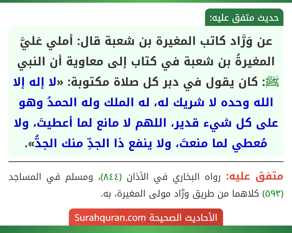 عن وَرَّاد كاتب المغيرة بن شعبة قال: أملي عَليَّ المغيرةُ بن شعبة في كتاب إلى معاوية أن النبي ﷺ: كان يقول في دبر كل صلاة مكتوبة: «لا إله إلا الله وحده لا شريك له، له الملك وله الحمدُ وهو على كل شيء قدير، اللهم لا مانع لما أعطيتَ، ولا مُعطي لما منعتَ، ولا ينفع ذا الجدِّ منك الجدُّ». عن وَرَّاد كاتب المغيرة بن شعبة قال: أملي عَليَّ المغيرةُ بن شعبة في كتاب إلى معاوية أن النبي ﷺ: كان يقول في دبر كل صلاة مكتوبة: «لا إله إلا الله وحده لا شريك له، له الملك وله الحمدُ وهو على كل شيء قدير، اللهم لا مانع لما أعطيتَ، ولا مُعطي لما منعتَ، ولا ينفع ذا الجدِّ منك الجدُّ».