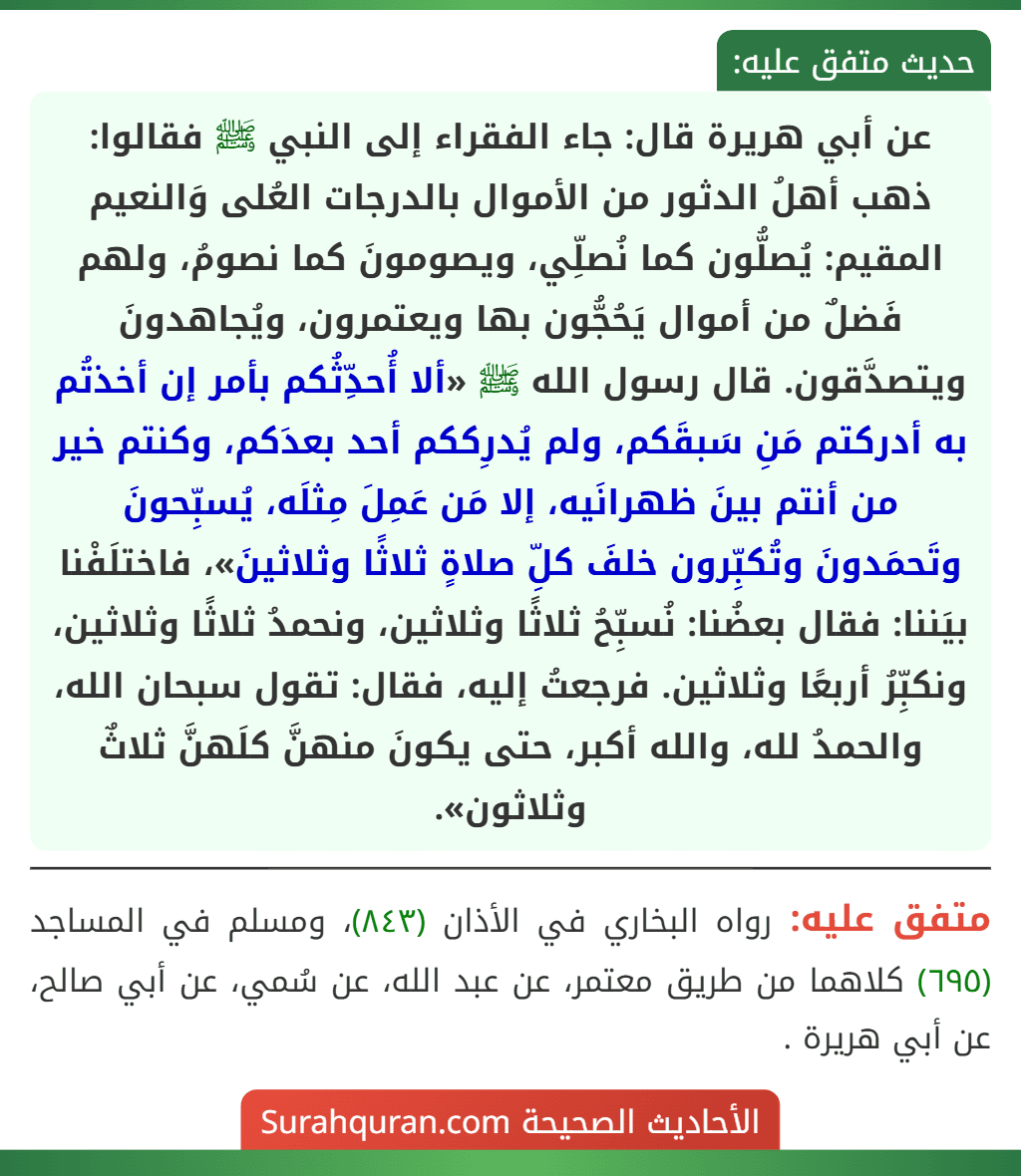 عن أبي هريرة قال: جاء الفقراء إلى النبي ﷺ فقالوا: ذهب أهلُ الدثور من الأموال بالدرجات العُلى وَالنعيم المقيم: يُصلُّون كما نُصلِّي، ويصومونَ كما نصومُ، ولهم فَضلٌ من أموال يَحُجُّون بها ويعتمرون، ويُجاهدونَ ويتصدَّقون. قال رسول الله ﷺ «ألا أُحدِّثُكم بأمر إن أخذتُم به أدركتم مَنِ سَبقَكم، ولم يُدرِككم أحد بعدَكم، وكنتم خير من أنتم بينَ ظهرانَيه، إلا مَن عَمِلَ مِثلَه، يُسبِّحونَ وتَحمَدونَ وتُكبِّرون خلفَ كلِّ صلاةٍ ثلاثًا وثلاثينَ»، فاختلَفْنا بيَننا: فقال بعضُنا: نُسبِّحُ ثلاثًا وثلاثين، ونحمدُ ثلاثًا وثلاثين، ونكبِّرُ أربعًا وثلاثين. فرجعتُ إليه، فقال: تقول سبحان الله، والحمدُ لله، والله أكبر، حتى يكونَ منهنَّ كلَهنَّ ثلاثٌ وثلاثون». عن أبي هريرة قال: جاء الفقراء إلى النبي ﷺ فقالوا: ذهب أهلُ الدثور من الأموال بالدرجات العُلى وَالنعيم المقيم: يُصلُّون كما نُصلِّي، ويصومونَ كما نصومُ، ولهم فَضلٌ من أموال يَحُجُّون بها ويعتمرون، ويُجاهدونَ ويتصدَّقون. قال رسول الله ﷺ «ألا أُحدِّثُكم بأمر إن أخذتُم به أدركتم مَنِ سَبقَكم، ولم يُدرِككم أحد بعدَكم، وكنتم خير من أنتم بينَ ظهرانَيه، إلا مَن عَمِلَ مِثلَه، يُسبِّحونَ وتَحمَدونَ وتُكبِّرون خلفَ كلِّ صلاةٍ ثلاثًا وثلاثينَ»، فاختلَفْنا بيَننا: فقال بعضُنا: نُسبِّحُ ثلاثًا وثلاثين، ونحمدُ ثلاثًا وثلاثين، ونكبِّرُ أربعًا وثلاثين. فرجعتُ إليه، فقال: تقول سبحان الله، والحمدُ لله، والله أكبر، حتى يكونَ منهنَّ كلَهنَّ ثلاثٌ وثلاثون».