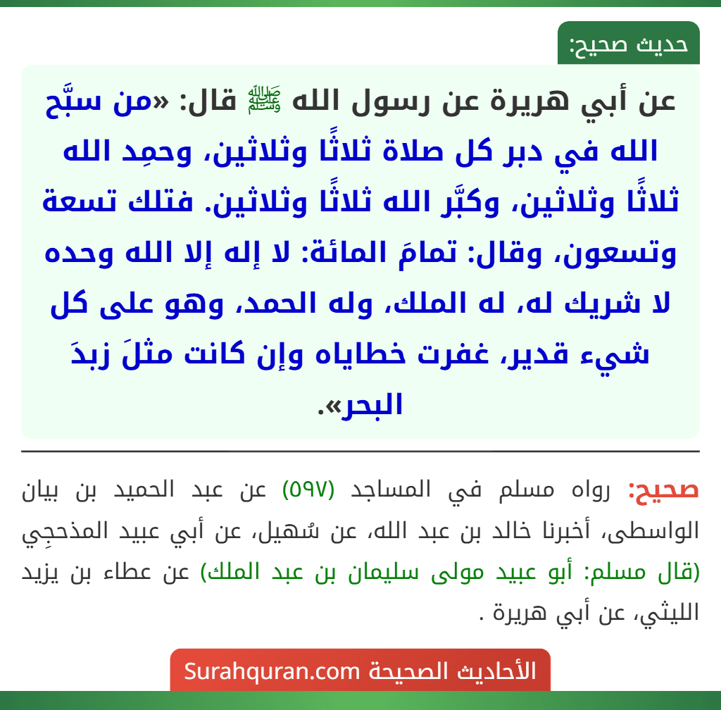 عن أبي هريرة عن رسول الله ﷺ قال: «من سبَّح الله في دبر كل صلاة ثلاثًا وثلاثين، وحمِد الله ثلاثًا وثلاثين، وكبَّر الله ثلاثًا وثلاثين. فتلك تسعة وتسعون، وقال: تمامَ المائة: لا إله إلا الله وحده لا شريك له، له الملك، وله الحمد، وهو على كل شيء قدير، غفرت خطاياه وإن كانت مثلَ زبدَ البحر». عن أبي هريرة عن رسول الله ﷺ قال: «من سبَّح الله في دبر كل صلاة ثلاثًا وثلاثين، وحمِد الله ثلاثًا وثلاثين، وكبَّر الله ثلاثًا وثلاثين. فتلك تسعة وتسعون، وقال: تمامَ المائة: لا إله إلا الله وحده لا شريك له، له الملك، وله الحمد، وهو على كل شيء قدير، غفرت خطاياه وإن كانت مثلَ زبدَ البحر».