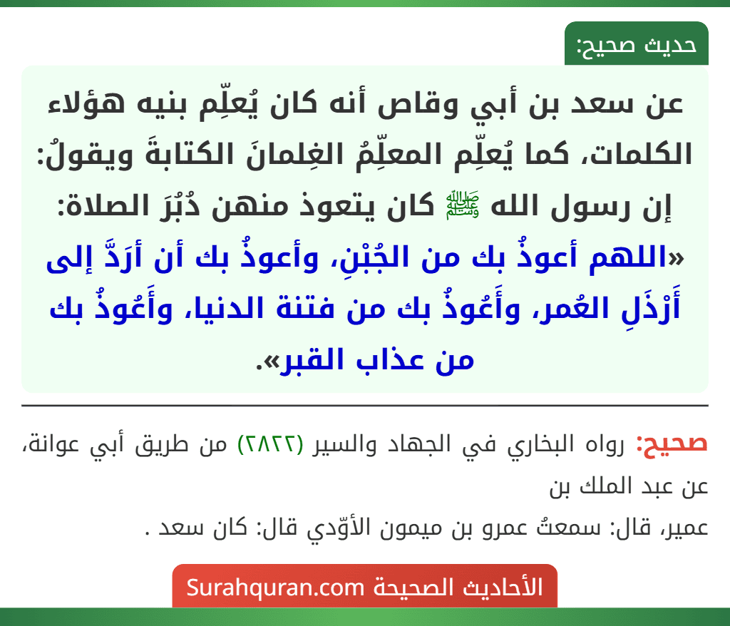 عن سعد بن أبي وقاص أنه كان يُعلِّم بنيه هؤلاء الكلمات، كما يُعلِّم المعلِّمُ الغِلمانَ الكتابةَ ويقولُ: إن رسول الله ﷺ كان يتعوذ منهن دُبُرَ الصلاة: «اللهم أعوذُ بك من الجُبْنِ، وأعوذُ بك أن أرَدَّ إلى أَرْذَلِ العُمر، وأَعُوذُ بك من فتنة الدنيا، وأَعُوذُ بك من عذاب القبر».
