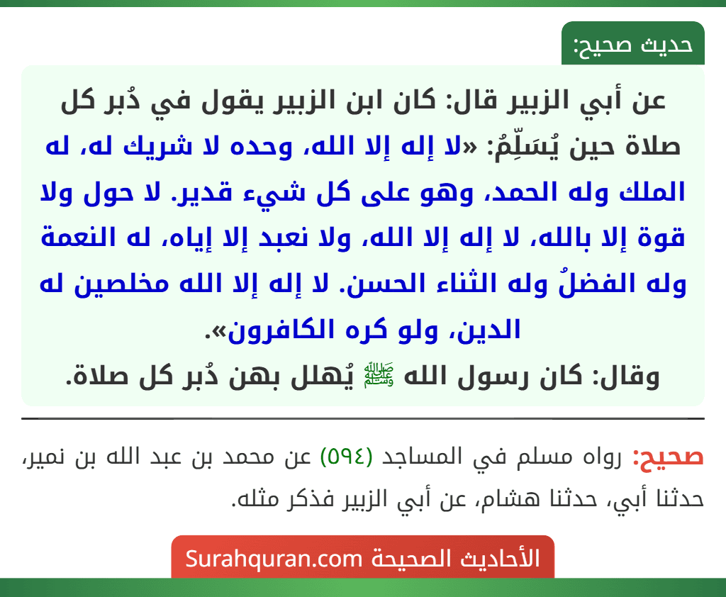 عن أبي الزبير قال: كان ابن الزبير يقول في دُبر كل صلاة حين يُسَلِّمُ: «لا إله إلا الله، وحده لا شريك له، له الملك وله الحمد، وهو على كل شيء قدير. لا حول ولا قوة إلا بالله، لا إله إلا الله، ولا نعبد إلا إياه، له النعمة وله الفضلُ وله الثناء الحسن. لا إله إلا الله مخلصين له الدين، ولو كره الكافرون».
وقال: كان رسول الله ﷺ يُهلل بهن دُبر كل صلاة. عن أبي الزبير قال: كان ابن الزبير يقول في دُبر كل صلاة حين يُسَلِّمُ: «لا إله إلا الله، وحده لا شريك له، له الملك وله الحمد، وهو على كل شيء قدير. لا حول ولا قوة إلا بالله، لا إله إلا الله، ولا نعبد إلا إياه، له النعمة وله الفضلُ وله الثناء الحسن. لا إله إلا الله مخلصين له الدين، ولو كره الكافرون».
وقال: كان رسول الله ﷺ يُهلل بهن دُبر كل صلاة.