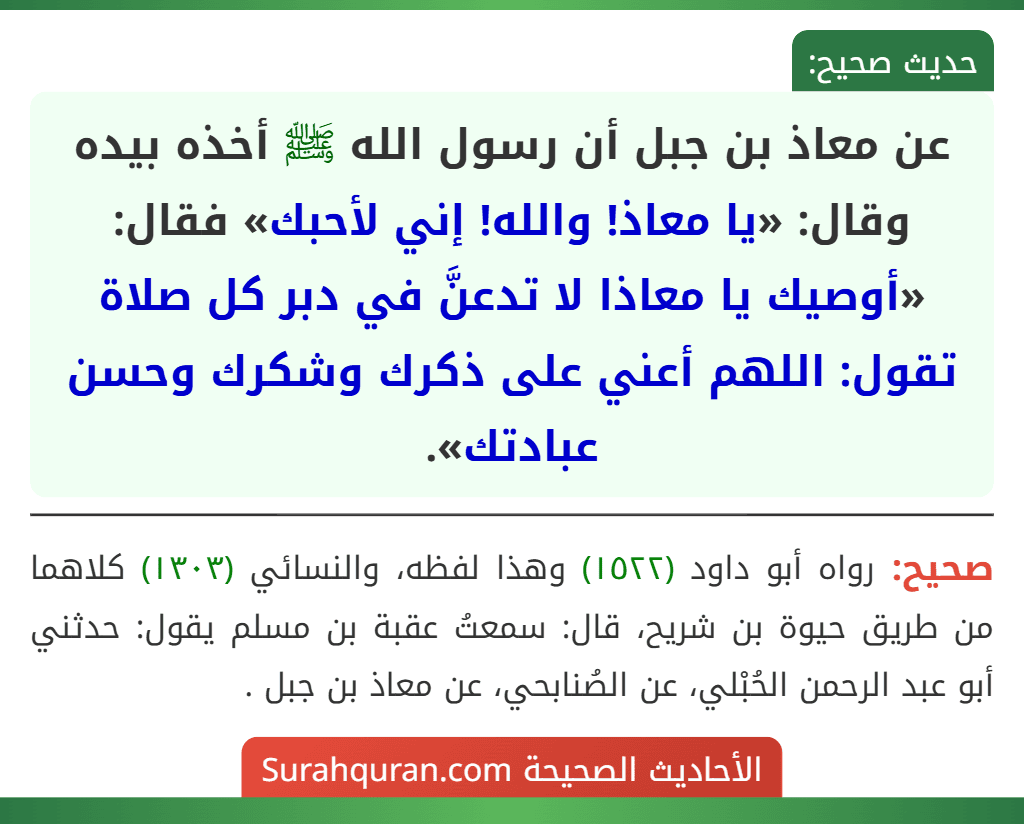 عن معاذ بن جبل أن رسول الله ﷺ أخذه بيده وقال: «يا معاذ! والله! إني لأحبك» فقال: «أوصيك يا معاذا لا تدعنَّ في دبر كل صلاة تقول: اللهم أعني على ذكرك وشكرك وحسن عبادتك».