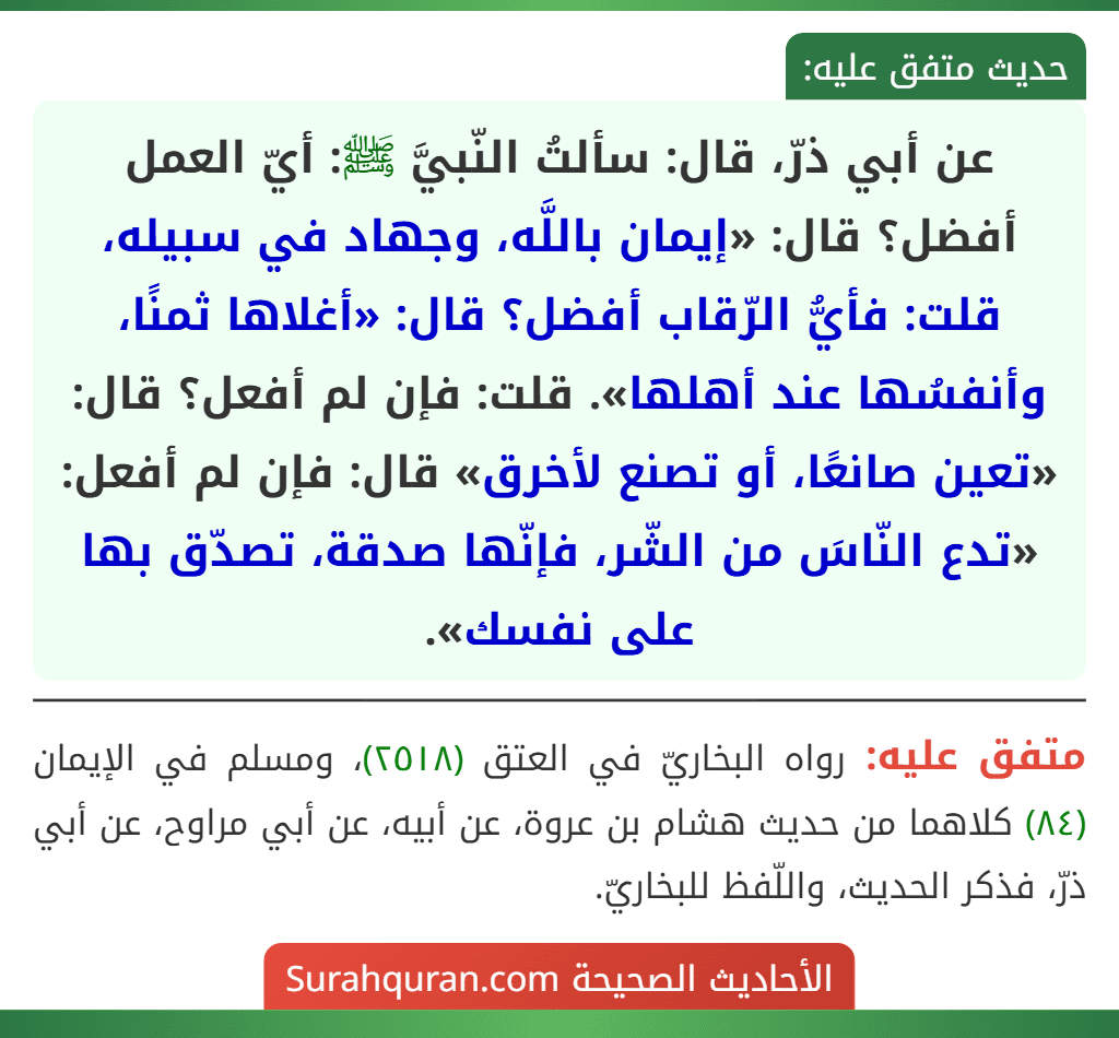 عن أبي ذرّ، قال: سألتُ النّبيَّ ﷺ: أيّ العمل أفضل؟ قال: «إيمان باللَّه، وجهاد في سبيله، قلت: فأيُّ الرّقاب أفضل؟ قال: «أغلاها ثمنًا، وأنفسُها عند أهلها». قلت: فإن لم أفعل؟ قال: «تعين صانعًا، أو تصنع لأخرق» قال: فإن لم أفعل: «تدع النّاسَ من الشّر، فإنّها صدقة، تصدّق بها على نفسك».