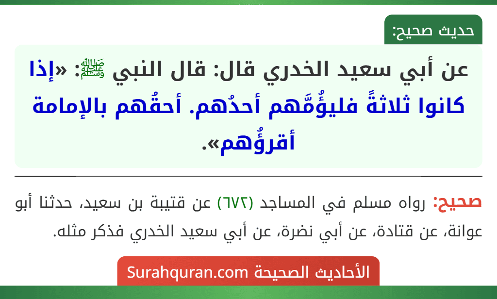 عن أبي سعيد الخدري قال: قال النبي ﷺ: «إذا كانوا ثلاثةً فليؤُمَّهم أحدُهم. أحقُهم بالإمامة أقرؤُهم». عن أبي سعيد الخدري قال: قال النبي ﷺ: «إذا كانوا ثلاثةً فليؤُمَّهم أحدُهم. أحقُهم بالإمامة أقرؤُهم».