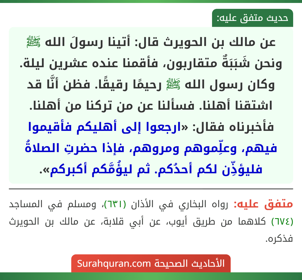 عن مالك بن الحويرث قال: أتينا رسولَ الله ﷺ ونحن شَبَبَةٌ متقاربون، فأقمنا عنده عشرين ليلة. وكان رسول الله ﷺ رحيمًا رقيقًا. فظن أنَّا قد اشتقنا أهلنا. فسألنا عن من تركنا من أهلنا. فأخبرناه فقال: «ارجعوا إلى أهليكم فأقيموا فيهم، وعلِّموهم ومروهم، فإذا حضرتِ الصلاةُ فليؤذِّن لكم أحدُكم. ثم ليؤُمَّكم أكبركم».