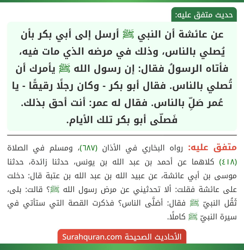 عن عائشة أن النبي ﷺ أرسل إلى أبي بكر بأن يُصلي بالناس، وذلك في مرضه الذي مات فيه، فأتاه الرسولُ فقال: إن رسول الله ﷺ يأمرك أن تُصلي بالناس. فقال أبو بكر - وكان رجلًا رقيقًا - يا عُمر صَلِّ بالناس. فقال له عمر: أنت أحق بذلك. فَصلّى أبو بكر تلك الأيام. عن عائشة أن النبي ﷺ أرسل إلى أبي بكر بأن يُصلي بالناس، وذلك في مرضه الذي مات فيه، فأتاه الرسولُ فقال: إن رسول الله ﷺ يأمرك أن تُصلي بالناس. فقال أبو بكر - وكان رجلًا رقيقًا - يا عُمر صَلِّ بالناس. فقال له عمر: أنت أحق بذلك. فَصلّى أبو بكر تلك الأيام.