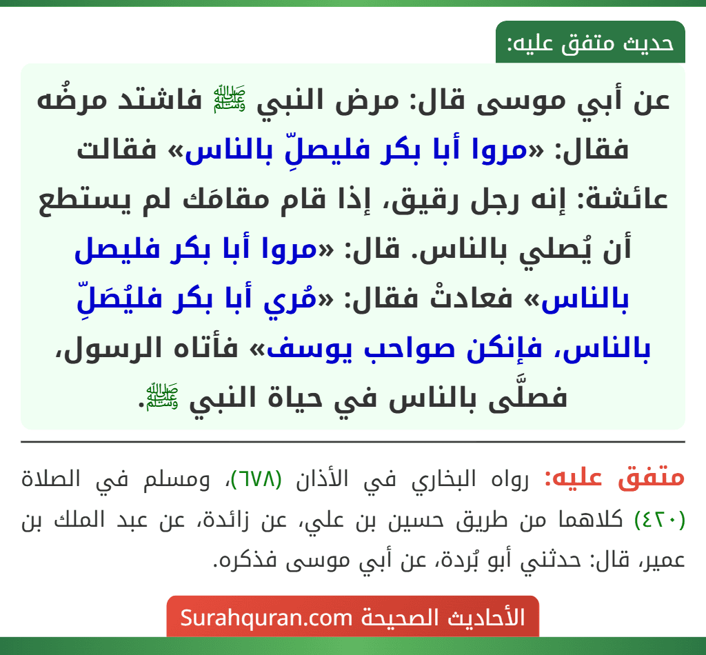 عن أبي موسى قال: مرض النبي ﷺ فاشتد مرضُه فقال: «مروا أبا بكر فليصلِّ بالناس» فقالت عائشة: إنه رجل رقيق، إذا قام مقامَك لم يستطع أن يُصلي بالناس. قال: «مروا أبا بكر فليصل بالناس» فعادتْ فقال: «مُري أبا بكر فليُصَلِّ بالناس، فإنكن صواحب يوسف» فأتاه الرسول، فصلَّى بالناس في حياة النبي ﷺ.