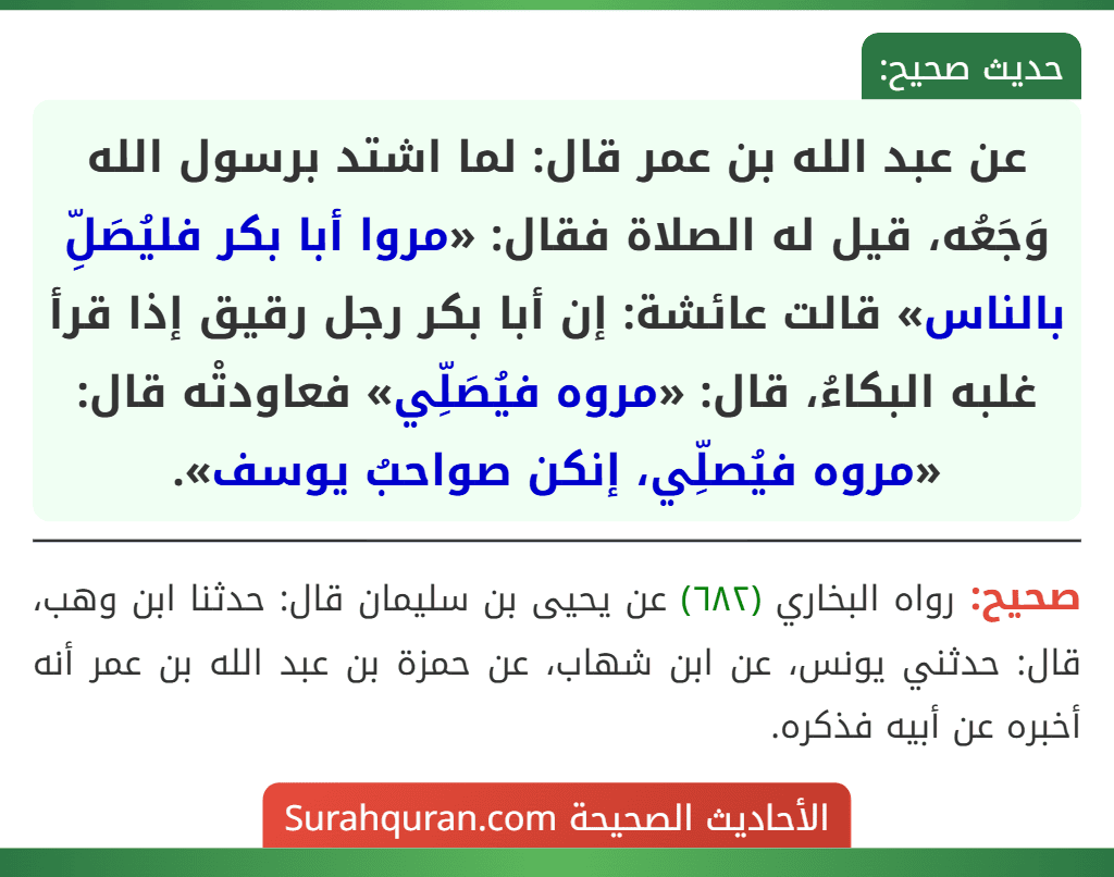 عن عبد الله بن عمر قال: لما اشتد برسول الله وَجَعُه، قيل له الصلاة فقال: «مروا أبا بكر فليُصَلِّ بالناس» قالت عائشة: إن أبا بكر رجل رقيق إذا قرأ غلبه البكاءُ، قال: «مروه فيُصَلِّي» فعاودتْه قال: «مروه فيُصلِّي، إنكن صواحبُ يوسف».