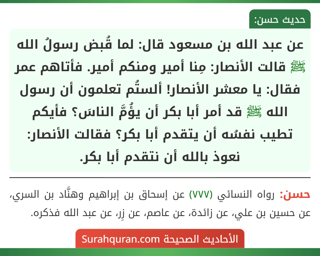 عن عبد الله بن مسعود قال: لما قُبض رسولُ الله ﷺ قالت الأنصار: مِنا أمير ومنكم أمير. فأتاهم عمر فقال: يا معشر الأنصار! ألستُم تعلمون أن رسول الله ﷺ قد أمر أبا بكر أن يؤُمَّ الناسَ؟ فأيكم تطيب نفسُه أن يتقدم أبا بكر؟ فقالت الأنصار: نعوذ بالله أن نتقدم أبا بكر.