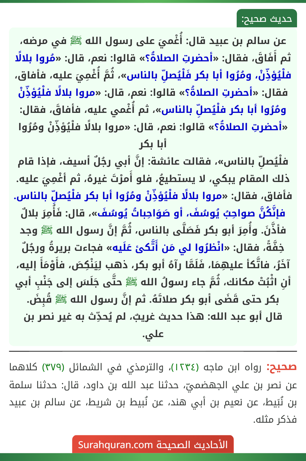 عن سالم بن عبيد قال: أُغْميَ على رسول الله ﷺ في مرضه، ثم أَفَاقَ، فقال: «أحضرتِ الصلاةُ؟» قالوا: نعم، قال: «مُروا بلالًا فلْيُؤذِّنْ، ومُرُوا أبا بكر فَلْيُصلِّ بالناس»، ثُمَّ أُغْمِيَ عليه، فأفاق، فقال: «أحضرتِ الصلاةُ؟» قالوا: نعم، قال: «مروا بلالًا فلْيُؤذِّنْ ومُرُوا أبا بكر فلْيُصلِّ بالناس»، ثم أُغْمي عليه، فأفاقَ، فقال: «أحضرتِ الصلاةُ؟» قالوا: نعم، قال: «مروا بلالًا فلْيُؤذِّنْ ومُرُوا أبا بكر
فلْيُصلِّ بالناس»، فقالت عائشة: إنَّ أبي رجُلٌ أسيف، فإذا قام ذلك المقام يبكي، لا يستطيعُ، فلو أَمرْتَ غيرهُ، ثم أغْمِيَ عليه. فأفاق، فقال: «مروا بلالًا فلْيُؤذِّنْ ومُرُوا أبا بكر فلْيُصلِّ بالناس. فإنَّكُنَّ صواحِبُ يُوسُفَ، أو صَوَاحِباتُ يُوسُفَ»، قال: فَأُمِرَ بلالٌ فأذَّنَ. وأُمِرَ أبو بكر فَصَلَّى بالناس، ثُمَّ إنَّ رسول الله ﷺ وجد خِفَّةً، فقال: «انْظرُوا لي مَن أَتَّكئ عَلَيه» فجاءت بريرةُ ورجُلٌ آخَرُ، فاتَّكأ عليهِمَا، فَلَمَّا رآهُ أبو بكر، ذهب لِيَنْكِصَ، فأَوْمَأَ إليه، أنِ اثْبُتْ مكانك، ثُمَّ جاء رسولُ الله ﷺ حتَّى جَلَسَ إلى جَنْبِ أبي بكر حتى قَضَى أبو بكر صلاتَهُ. ثم إنَّ رسول الله ﷺ قُبِضَ.
قال أبو عبد الله: هذا حديث غريبٌ، لم يُحدِّث به غير نصر بن علي. عن سالم بن عبيد قال: أُغْميَ على رسول الله ﷺ في مرضه، ثم أَفَاقَ، فقال: «أحضرتِ الصلاةُ؟» قالوا: نعم، قال: «مُروا بلالًا فلْيُؤذِّنْ، ومُرُوا أبا بكر فَلْيُصلِّ بالناس»، ثُمَّ أُغْمِيَ عليه، فأفاق، فقال: «أحضرتِ الصلاةُ؟» قالوا: نعم، قال: «مروا بلالًا فلْيُؤذِّنْ ومُرُوا أبا بكر فلْيُصلِّ بالناس»، ثم أُغْمي عليه، فأفاقَ، فقال: «أحضرتِ الصلاةُ؟» قالوا: نعم، قال: «مروا بلالًا فلْيُؤذِّنْ ومُرُوا أبا بكر
فلْيُصلِّ بالناس»، فقالت عائشة: إنَّ أبي رجُلٌ أسيف، فإذا قام ذلك المقام يبكي، لا يستطيعُ، فلو أَمرْتَ غيرهُ، ثم أغْمِيَ عليه. فأفاق، فقال: «مروا بلالًا فلْيُؤذِّنْ ومُرُوا أبا بكر فلْيُصلِّ بالناس. فإنَّكُنَّ صواحِبُ يُوسُفَ، أو صَوَاحِباتُ يُوسُفَ»، قال: فَأُمِرَ بلالٌ فأذَّنَ. وأُمِرَ أبو بكر فَصَلَّى بالناس، ثُمَّ إنَّ رسول الله ﷺ وجد خِفَّةً، فقال: «انْظرُوا لي مَن أَتَّكئ عَلَيه» فجاءت بريرةُ ورجُلٌ آخَرُ، فاتَّكأ عليهِمَا، فَلَمَّا رآهُ أبو بكر، ذهب لِيَنْكِصَ، فأَوْمَأَ إليه، أنِ اثْبُتْ مكانك، ثُمَّ جاء رسولُ الله ﷺ حتَّى جَلَسَ إلى جَنْبِ أبي بكر حتى قَضَى أبو بكر صلاتَهُ. ثم إنَّ رسول الله ﷺ قُبِضَ.
قال أبو عبد الله: هذا حديث غريبٌ، لم يُحدِّث به غير نصر بن علي.