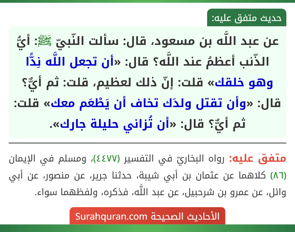 عن عبد اللَّه بن مسعود، قال: سألت النّبيّ ﷺ: أيُّ الذّنب أعظمُ عند اللَّه؟ قال: «أن تجعل اللَّه نِدًّا وهو خلقك» قلت: إنّ ذلك لعظيم، قلت: ثم أيٌّ؟ قال: «وأن تقتل ولدَك تخاف أن يَطْعَم معك» قلت: ثم أيٌّ؟ قال: «أن تُزاني حليلة جارك».