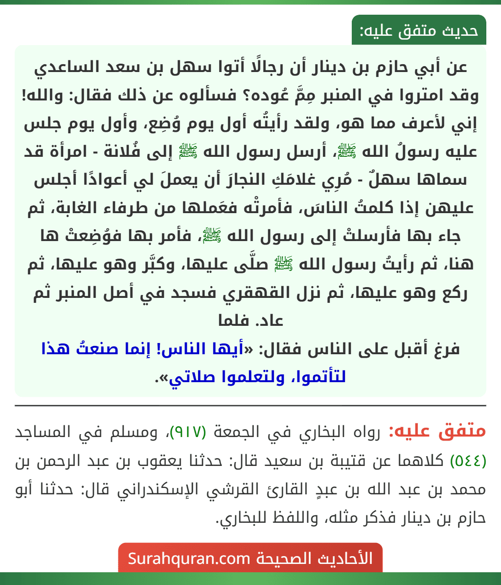 عن أبي حازم بن دينار أن رجالًا أتوا سهل بن سعد الساعدي وقد امتروا في المنبر مِمَّ عُوده؟ فسألوه عن ذلك فقال: والله! إني لأعرف مما هو، ولقد رأيتُه أول يوم وُضِع، وأول يوم جلس عليه رسولُ الله ﷺ، أرسل رسول الله ﷺ إلى فُلانة - امرأة قد سماها سهلٌ - مُرِي غلامَكِ النجارَ أن يعملَ لي أعوادًا أجلس عليهن إذا كلمتُ الناسَ، فأمرتْه فعَملها من طرفاء الغابة، ثم جاء بها فأرسلتْ إلى رسول الله ﷺ، فأمر بها فوُضِعتْ ها هنا، ثم رأيتُ رسول الله ﷺ صلَّى عليها، وكبَّر وهو عليها، ثم ركع وهو عليها، ثم نزل القهقري فسجد في أصل المنبر ثم عاد. فلما
فرغ أقبل على الناس فقال: «أيها الناس! إنما صنعتُ هذا لتأتموا، ولتعلموا صلاتي».