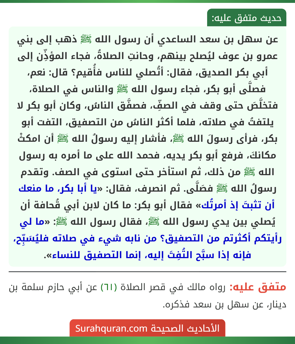 عن سهل بن سعد الساعدي أن رسول الله ﷺ ذهب إلى بني عمرو بن عوف ليُصلح بينهم، وحانتِ الصلاةُ، فجاء المؤذِّن إلى أبي بكر الصديق، فقال: أتُصلي للناس فأُقيم؟ قال: نعم، فصلَّى أبو بكر، فجاء رسول الله ﷺ والناس في الصلاة، فتخلَّصَ حتى وقف في الصفِّ، فصفَّق الناسُ، وكان أبو بكر لا يلتفتُ في صلاته، فلما أكثر الناسُ من التصفيق، التفت أبو بكر، فرأى رسولَ الله ﷺ، فأشار إليه رسولُ الله ﷺ أن امكثْ مكانكَ، فرفع أبو بكر يديه، فحمد الله على ما أمره به رسول الله ﷺ من ذلك، ثم استأخر حتى استوى في الصف. وتقدم رسولُ الله ﷺ فصَلَّى. ثم انصرف، فقال: «يا أبا بكر، ما منعك أن تثبتَ إذ أمرتُك» فقال أبو بكر: ما كان لابن أبي قُحافة أن يُصلي بين يدي رسول الله ﷺ، فقال رسول الله ﷺ: «ما لي رأيتكم أكثرتم من التصفيق؟ من نابه شيء في صلاته فليُسَبِّح، فإنه إذا سبَّح التُفِتَ إليه، إنما التصفيق للنساء».