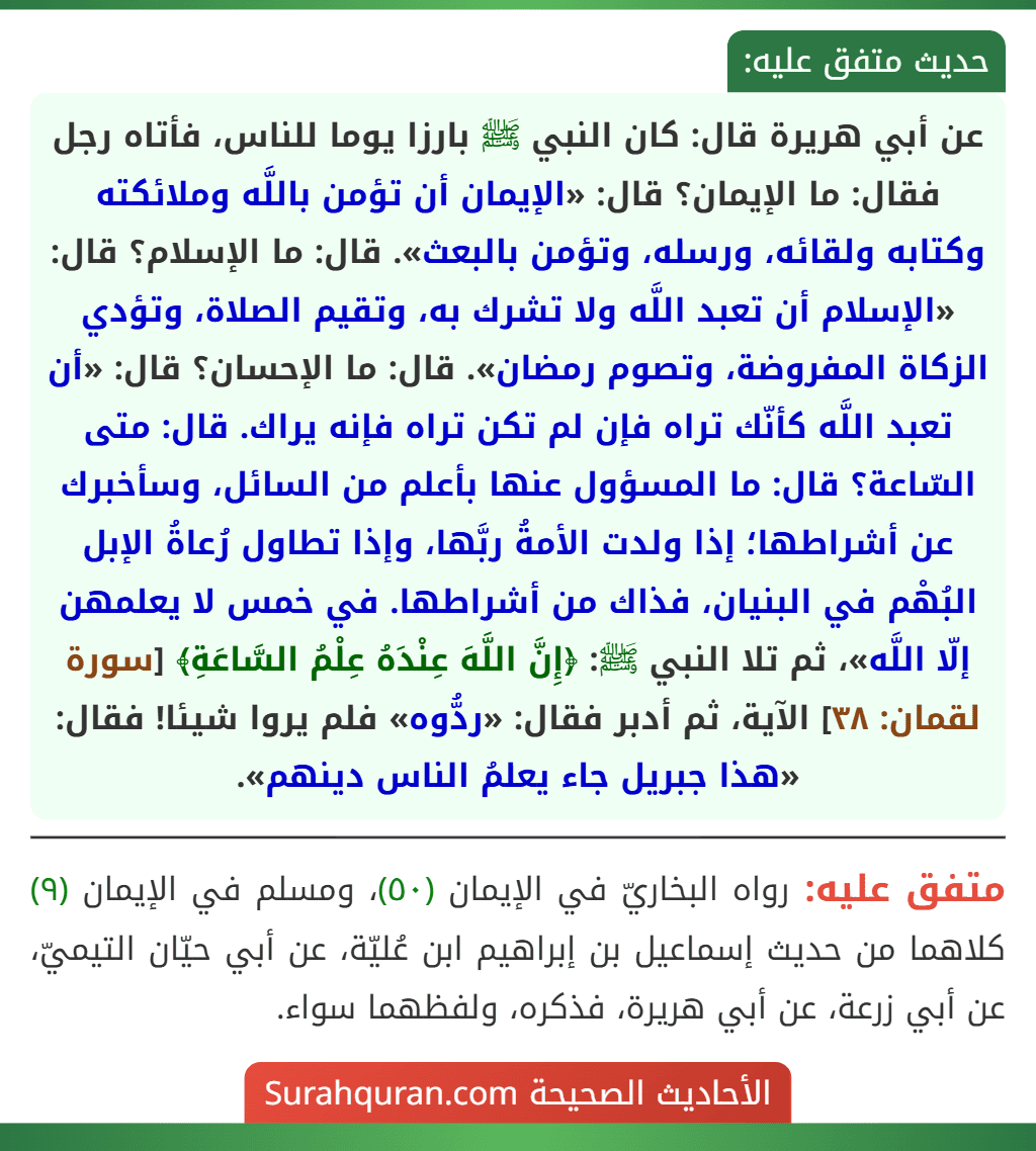 عن أبي هريرة قال: كان النبي ﷺ بارزا يوما للناس، فأتاه رجل فقال: ما الإيمان؟ قال: «الإيمان أن تؤمن باللَّه وملائكته وكتابه ولقائه، ورسله، وتؤمن بالبعث». قال: ما الإسلام؟ قال: «الإسلام أن تعبد اللَّه ولا تشرك به، وتقيم الصلاة، وتؤدي الزكاة المفروضة، وتصوم رمضان». قال: ما الإحسان؟ قال: «أن تعبد اللَّه كأنّك تراه فإن لم تكن تراه فإنه يراك. قال: متى السّاعة؟ قال: ما المسؤول عنها بأعلم من السائل، وسأخبرك عن أشراطها؛ إذا ولدت الأمةُ ربَّها، وإذا تطاول رُعاةُ الإبل البُهْم في البنيان، فذاك من أشراطها. في خمس لا يعلمهن إلّا اللَّه»، ثم تلا النبي ﷺ: ﴿إِنَّ اللَّهَ عِنْدَهُ عِلْمُ السَّاعَةِ﴾ [سورة لقمان: ٣٨] الآية، ثم أدبر فقال: «ردُّوه» فلم يروا شيئا! فقال: «هذا جبريل جاء يعلمُ الناس دينهم».