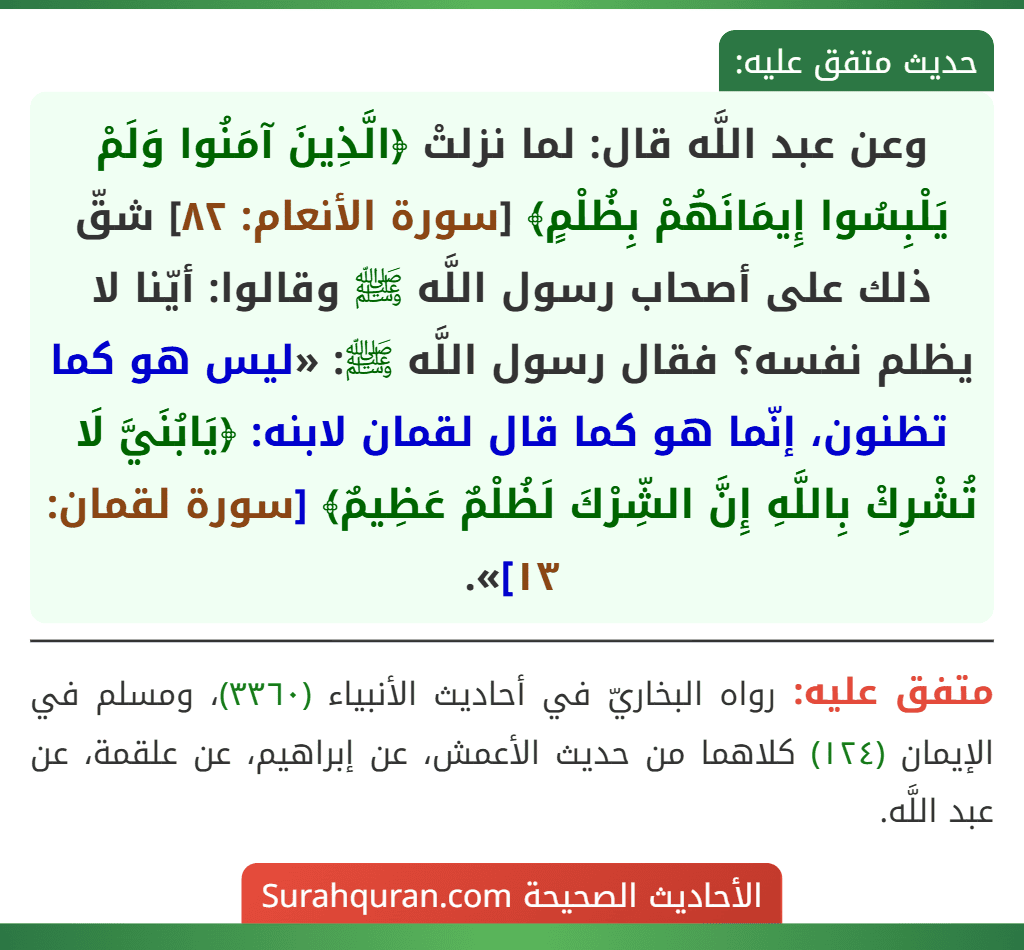 وعن عبد اللَّه قال: لما نزلتْ ﴿الَّذِينَ آمَنُوا وَلَمْ يَلْبِسُوا إِيمَانَهُمْ بِظُلْمٍ﴾ [سورة الأنعام: ٨٢] شقّ ذلك على أصحاب رسول اللَّه ﷺ وقالوا: أيّنا لا يظلم نفسه؟ فقال رسول اللَّه ﷺ: «ليس هو كما تظنون، إنّما هو كما قال لقمان لابنه: ﴿يَابُنَيَّ لَا تُشْرِكْ بِاللَّهِ إِنَّ الشِّرْكَ لَظُلْمٌ عَظِيمٌ﴾ [سورة لقمان: ١٣]».
