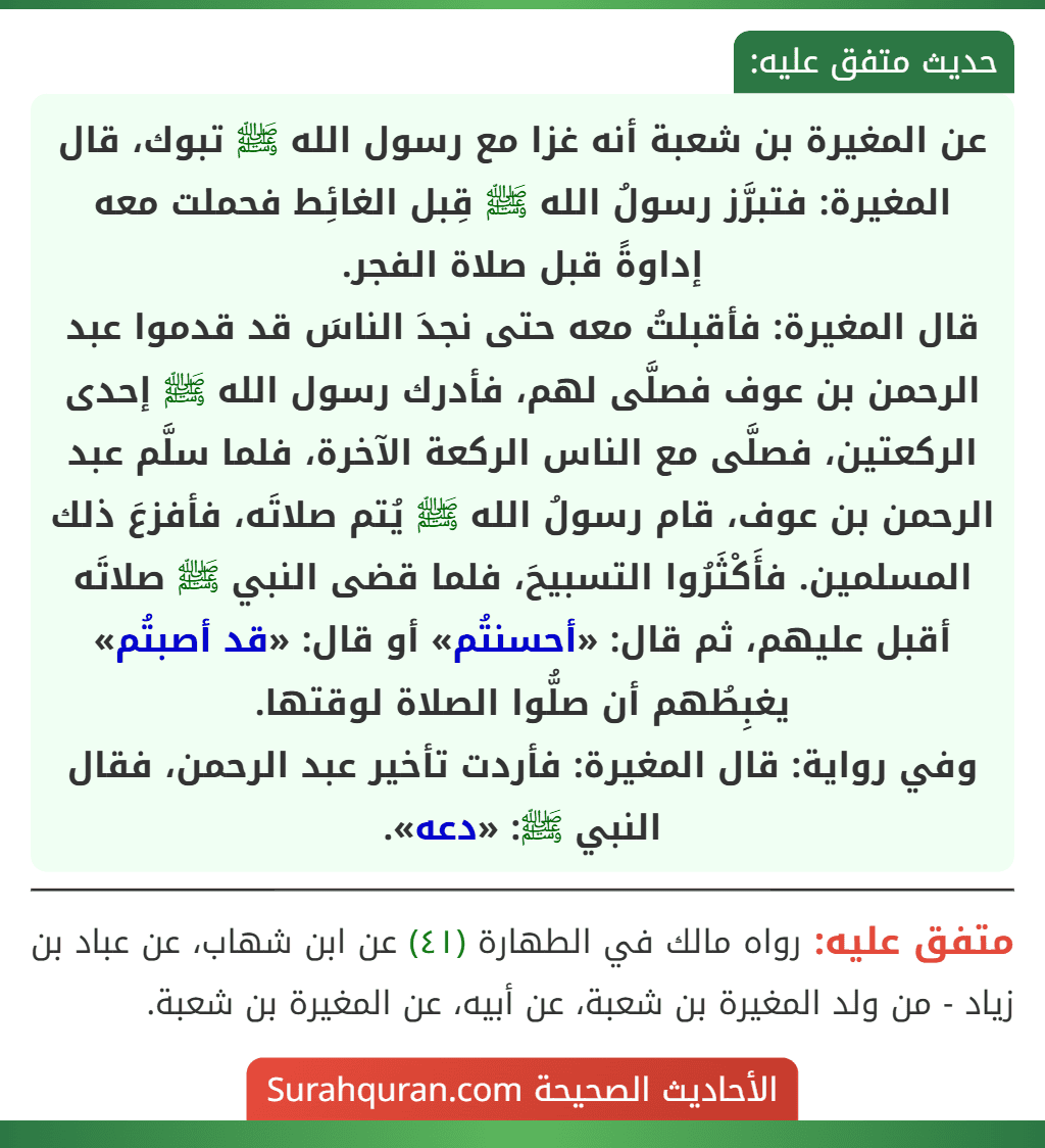 عن المغيرة بن شعبة أنه غزا مع رسول الله ﷺ تبوك، قال المغيرة: فتبرَّز رسولُ الله ﷺ قِبل الغائِط فحملت معه إداوةً قبل صلاة الفجر.
قال المغيرة: فأقبلتُ معه حتى نجدَ الناسَ قد قدموا عبد الرحمن بن عوف فصلَّى لهم، فأدرك رسول الله ﷺ إحدى الركعتين، فصلَّى مع الناس الركعة الآخرة، فلما سلَّم عبد الرحمن بن عوف، قام رسولُ الله ﷺ يُتم صلاتَه، فأفزعَ ذلك المسلمين. فأَكْثَرُوا التسبيحَ، فلما قضى النبي ﷺ صلاتَه أقبل عليهم، ثم قال: «أحسنتُم» أو قال: «قد أصبتُم» يغبِطُهم أن صلُّوا الصلاة لوقتها.
وفي رواية: قال المغيرة: فأردت تأخير عبد الرحمن، فقال النبي ﷺ: «دعه».