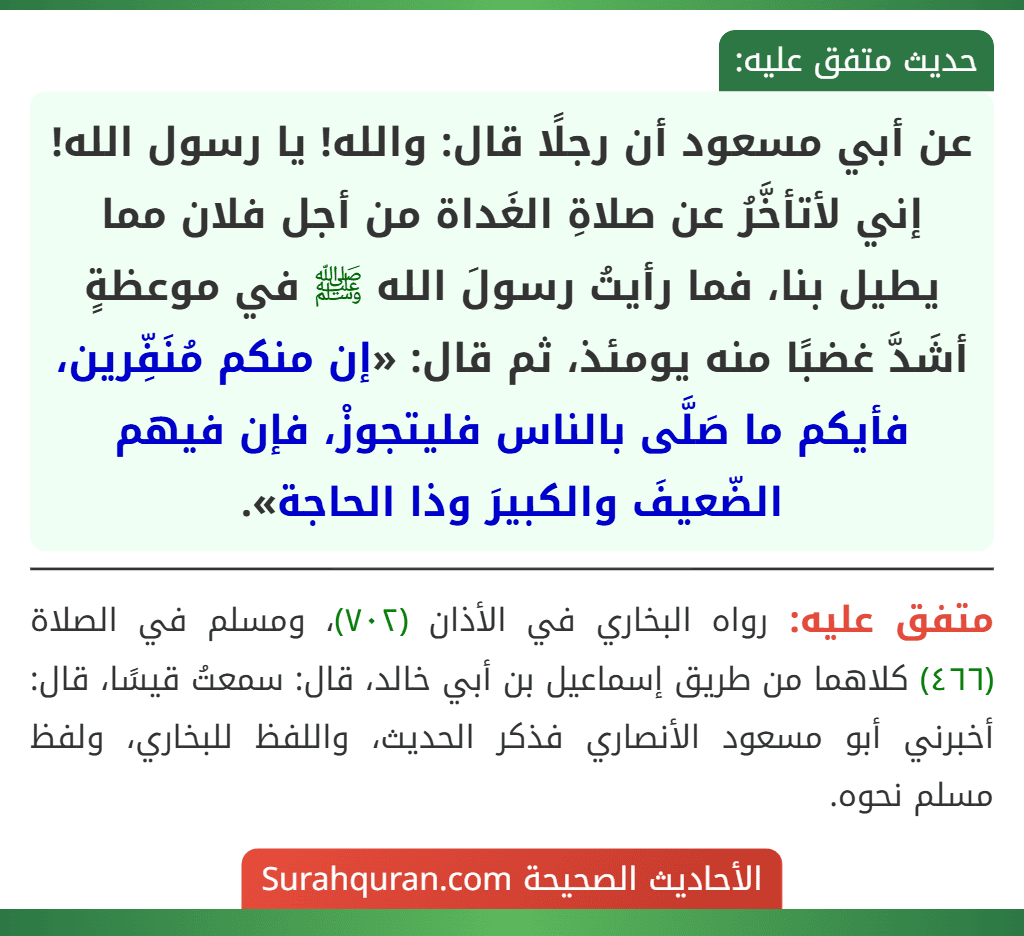 عن أبي مسعود أن رجلًا قال: والله! يا رسول الله! إني لأتأخَّرُ عن صلاةِ الغَداة من أجل فلان مما يطيل بنا، فما رأيتُ رسولَ الله ﷺ في موعظةٍ أشَدَّ غضبًا منه يومئذ، ثم قال: «إن منكم مُنَفِّرين، فأيكم ما صَلَّى بالناس فليتجوزْ، فإن فيهم الضّعيفَ والكبيرَ وذا الحاجة».