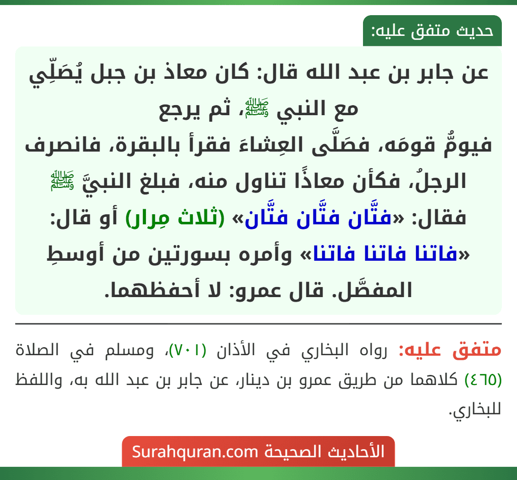 عن جابر بن عبد الله قال: كان معاذ بن جبل يُصَلِّي مع النبي ﷺ، ثم يرجع
فيومُّ قومَه، فصَلَّى العِشاءَ فقرأ بالبقرة، فانصرف الرجلُ، فكأن معاذًا تناول منه، فبلغ النبيَّ ﷺ فقال: «فتَّان فتَّان فتَّان» (ثلاث مِرار) أو قال: «فاتنا فاتنا فاتنا» وأمره بسورتين من أوسطِ المفصَّل. قال عمرو: لا أحفظهما.