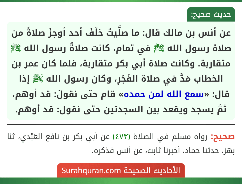 عن أنس بن مالك قال: ما صلَّيتُ خلْفَ أحد أوجزَ صلاةً من صلاة رسول الله ﷺ في تمام، كانت صلاةُ رسول الله ﷺ متقاربة. وكانت صلاة أبي بكر متقاربة، فلما كان عمر بن الخطاب مَدَّ في صلاة الفَجْرِ، وكان رسول الله ﷺ إذا قال: «سمع الله لمن حمده» قام حتى نقولَ: قد أوهم، ثمَّ يسجد ويقعد بين السجدتين حتى نقول: قد أوهم.