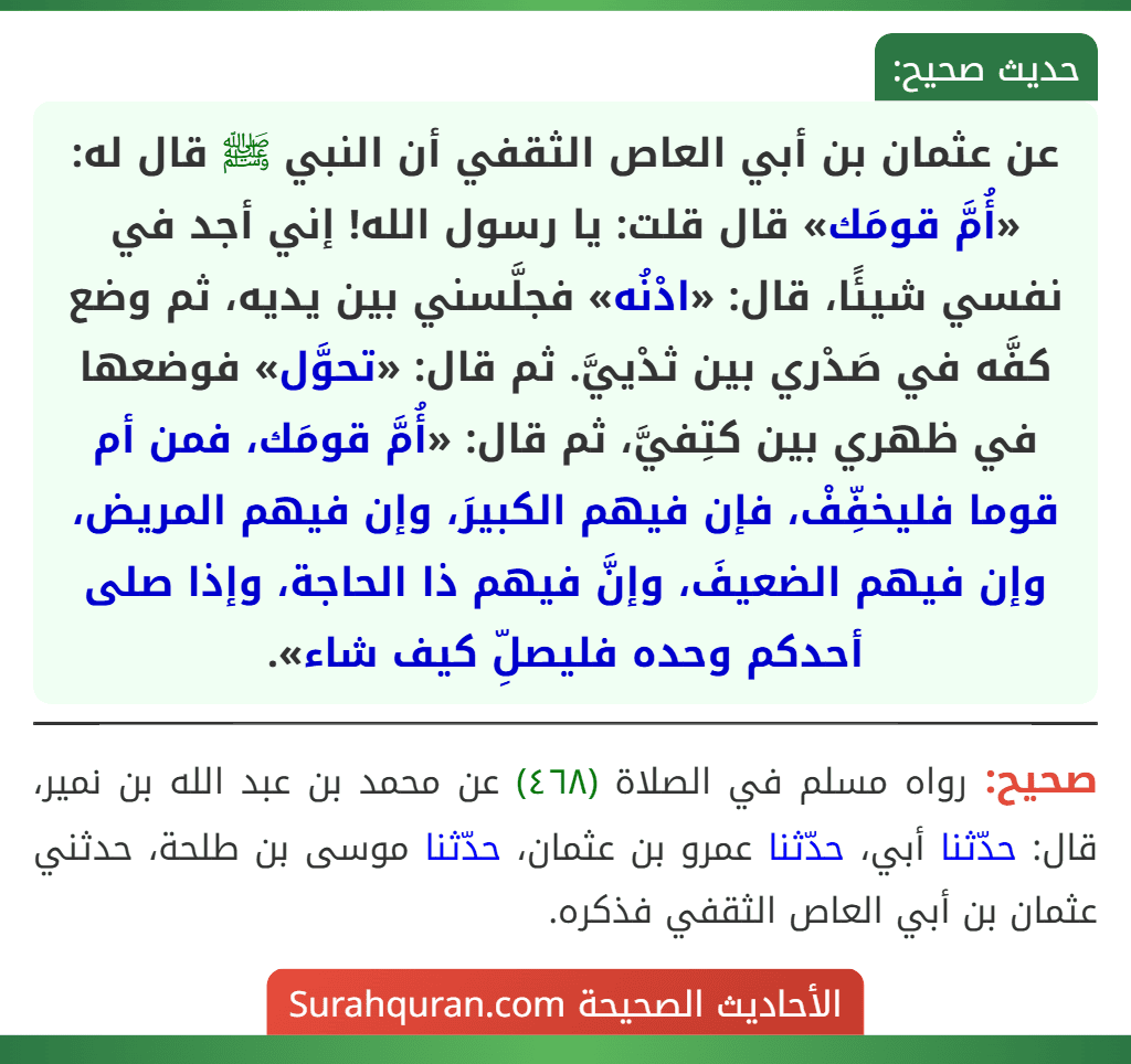 عن عثمان بن أبي العاص الثقفي أن النبي ﷺ قال له: «أُمَّ قومَك» قال قلت: يا رسول الله! إني أجد في نفسي شيئًا، قال: «ادْنُه» فجلَّسني بين يديه، ثم وضع
كفَّه في صَدْري بين ثدْييَّ. ثم قال: «تحوَّل» فوضعها في ظهري بين كتِفيَّ، ثم قال: «أُمَّ قومَك، فمن أم قوما فليخفِّفْ، فإن فيهم الكبيرَ، وإن فيهم المريض، وإن فيهم الضعيفَ، وإنَّ فيهم ذا الحاجة، وإذا صلى أحدكم وحده فليصلِّ كيف شاء».