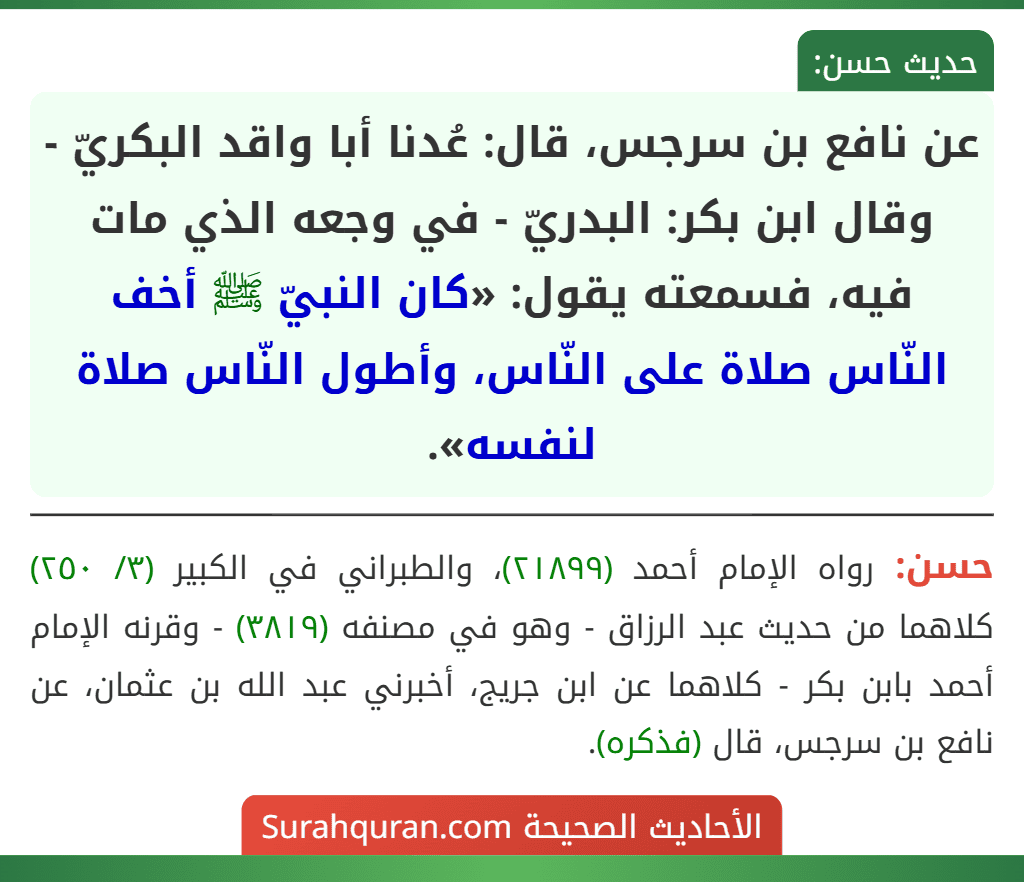 عن نافع بن سرجس، قال: عُدنا أبا واقد البكريّ - وقال ابن بكر: البدريّ - في وجعه الذي مات فيه، فسمعته يقول: «كان النبيّ ﷺ أخف النّاس صلاة على النّاس، وأطول النّاس صلاة لنفسه». عن نافع بن سرجس، قال: عُدنا أبا واقد البكريّ - وقال ابن بكر: البدريّ - في وجعه الذي مات فيه، فسمعته يقول: «كان النبيّ ﷺ أخف النّاس صلاة على النّاس، وأطول النّاس صلاة لنفسه».