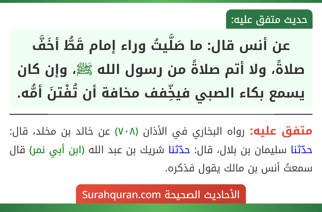 عن أنس قال: ما صَلَّيتُ وراء إمام قَطُّ أخَفَّ صلاةً، ولا أتم صلاةً من رسول الله ﷺ، وإن كان يسمع بكاء الصبي فيخِّفف مخافة أن تُفْتنَ أمُّه.