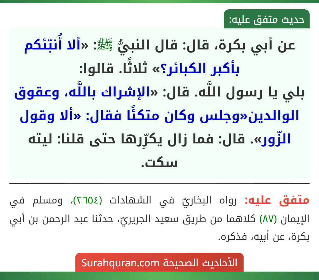 عن أبي بكرة، قال: قال النبيُّ ﷺ: «ألا أُنبّئكم بأكبر الكبائر؟» ثلاثًا. قالوا: بلى يا رسول اللَّه. قال: «الإشراك باللَّه، وعقوق الوالدين» وجلس وكان متكئًا فقال: «ألا وقول الزّور». قال: فما زال يكرِّرها حتى قلنا: ليته سكت.