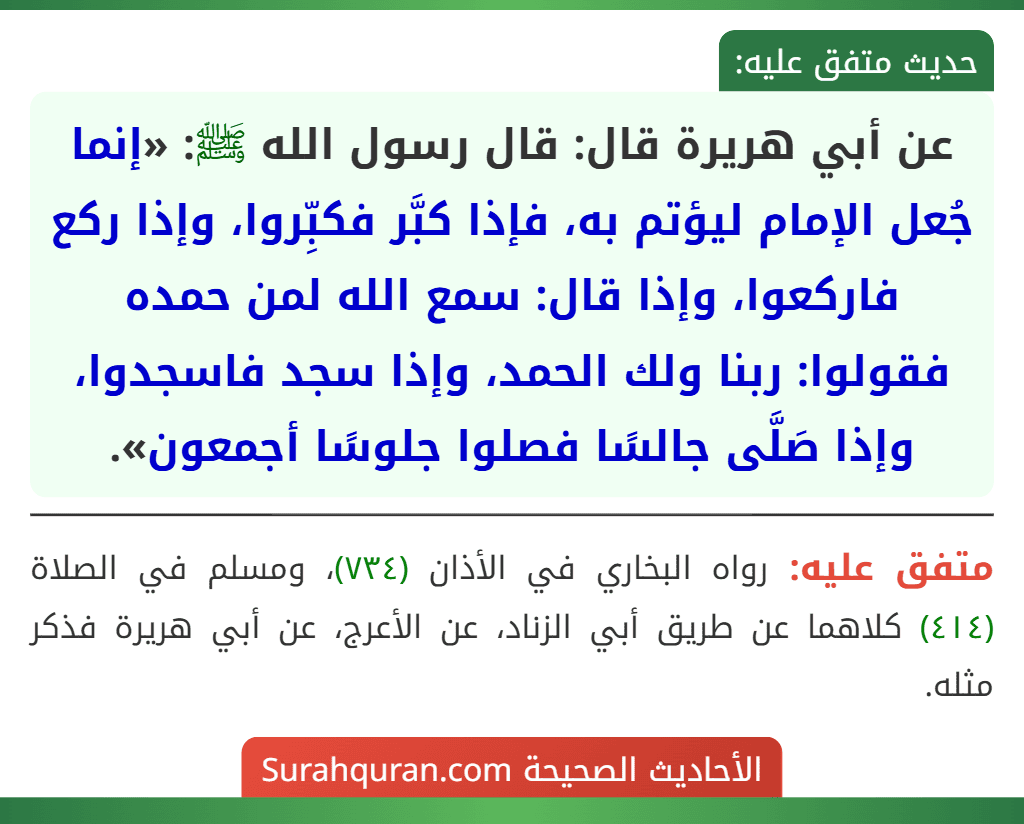 عن أبي هريرة قال: قال رسول الله ﷺ: «إنما جُعل الإمام ليؤتم به، فإذا كبَّر فكبِّروا، وإذا ركع فاركعوا، وإذا قال: سمع الله لمن حمده فقولوا: ربنا ولك الحمد، وإذا سجد فاسجدوا، وإذا صَلَّى جالسًا فصلوا جلوسًا أجمعون».