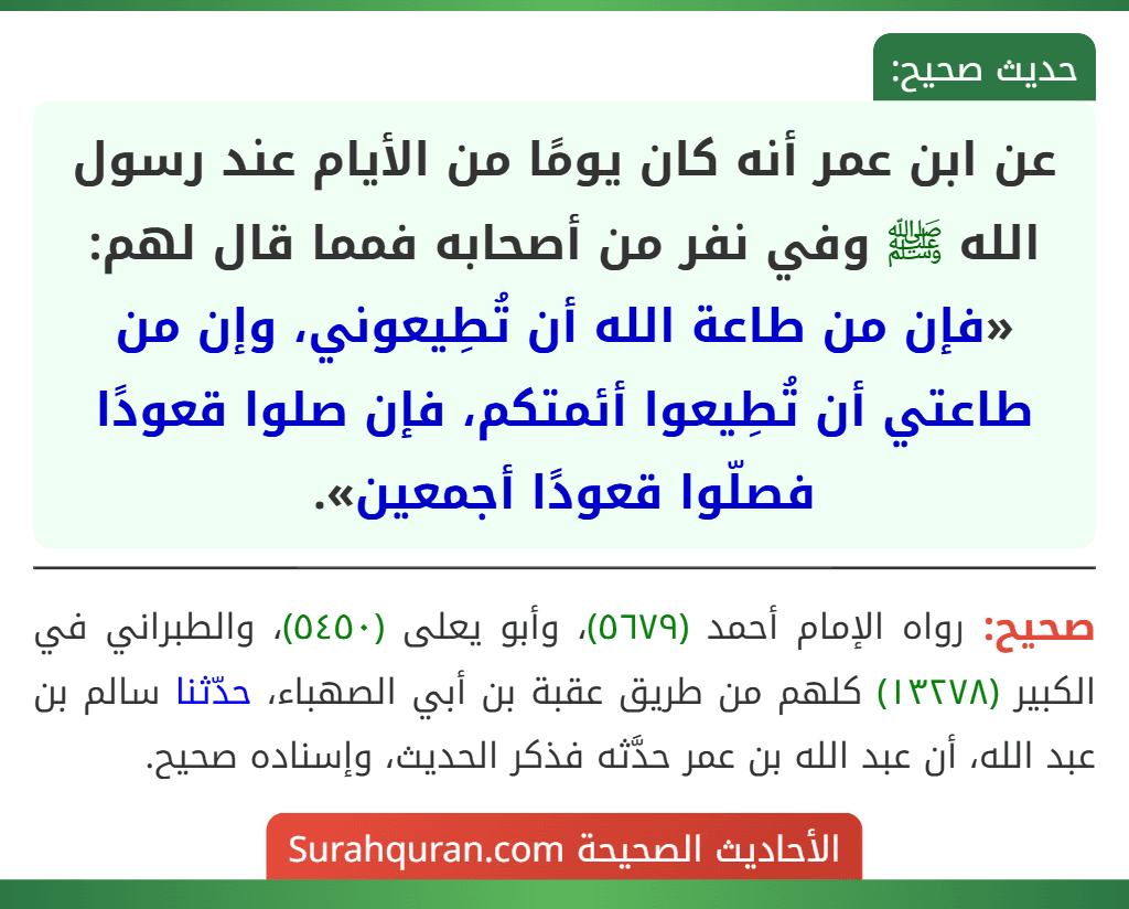 عن ابن عمر أنه كان يومًا من الأيام عند رسول الله ﷺ وفي نفر من أصحابه فمما قال لهم: «فإن من طاعة الله أن تُطِيعوني، وإن من طاعتي أن تُطِيعوا أئمتكم، فإن صلوا قعودًا فصلّوا قعودًا أجمعين». عن ابن عمر أنه كان يومًا من الأيام عند رسول الله ﷺ وفي نفر من أصحابه فمما قال لهم: «فإن من طاعة الله أن تُطِيعوني، وإن من طاعتي أن تُطِيعوا أئمتكم، فإن صلوا قعودًا فصلّوا قعودًا أجمعين».