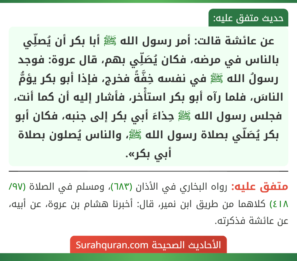 عن عائشة قالت: أمر رسول الله ﷺ أبا بكر أن يُصلِّي بالناس في مرضه، فكان يُصَلِّي بهم، قال عروة: فوجد رسولُ الله ﷺ في نفسه خِفَّةً فخرج، فإذا أبو بكر يؤمُّ الناسَ، فلما رآه أبو بكر استأْخر، فأشار إليه أن كما أنت، فجلس رسول الله ﷺ حِذاءَ أبي بكر إلى جنبه، فكان أبو بكر يُصَلّي بصلاة رسول الله ﷺ، والناس يُصلون بصلاة أبي بكر».