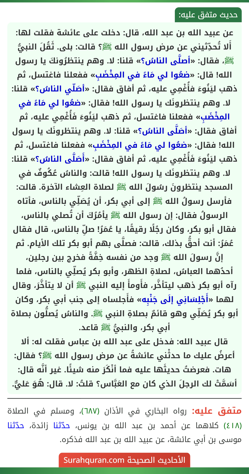 عن عبيد الله بن عبد الله، قال: دخلت على عائشة فقلت لها: أَلا تُحدِّثيني عن مرض رسول الله ﷺ؟ قالت: بلى. ثَقُلَ النبيُّ ﷺ، فقال: «أصلَّى الناسُ؟» قلنا: لا. وهم ينتظرُونكَ يا رسول الله! قال: «ضعُوا لي مَاءً في المِخْضَبِ» ففعلنا فاغتسل، ثم ذهب ليَنُوءَ فأُغْمِي عليه، ثم أفاق فقال: «أصَلّي الناسُ؟» قلنا: لا. وهم ينتظرونَك يا رسول الله! فقال: «ضعُوا لي مَاءً في المِخْضَبِ» ففعلنا فاغتسل، ثم ذهب ليَنُوءَ فَأُغْمِي عليه، ثم أفاق فقال: «أصَلَّى الناسُ؟» قلنا: لا. وهم ينتظرونَك يا رسول الله! فقال: «ضعُوا لي مَاءً في المِخْضَبِ» ففعلنا فاغتسل، ثم ذهب ليَنُوءَ فَأُغْمِي عليه، ثم أفاق فقال: «أَصَلَّى الناسُ؟» قلنا: لا. وهم ينتظرونَك يا رسول الله! قالت: والناسُ عُكُوفٌ في المسجد ينتظرونَ رسُولَ الله ﷺ لصلاة العِشاء الآخرة. قالت: فأرسل رسولُ الله ﷺ إلى أبي بكر، أن يُصَلِّي بالناس، فأتاه الرسولُ فقال: إن رسول الله ﷺ يأمُرُكَ أن تُصلي بالناس، فقال أبو بكر، وكان رجُلًا رقيقًا، يا عُمَرُ! صلِّ بالناس، قال فقال عُمَرُ: أنت أحقُّ بذلك، قالت: فصلَّى بهم أبو بكر تلك الأيام. ثم إنَّ رسولَ الله ﷺ وجد من نفسه خِفَّةً فخرج بين رجلين، أحدُهما العباسُ، لصلاةِ الظهر، وأبو بكر يُصلِّي بالناس، فلما رآه أبو بكر ذهب ليتأخَّر، فأَومأَ إليه النبي ﷺ أن لا يتأخَّرَ، وقال لهما «أَجْلِسَانِي إلَى جَنْبِه» فأَجلساه إلى جنب أبي بكر، وكان أبو بكر يُصَلِّي وهو قائمٌ بصلاةِ النبي ﷺ. والناسُ يُصلُّون بصلاة أبي بكر، والنبيُّ ﷺ قاعد.
قال عبيد الله: فدخل على عبد الله بن عباس فقلت له: ألا أعرضُ عليك ما حدثْني عائشةُ عن مرض رسول الله ﷺ؟ فقال: هات. فعرضتُ حديثَها عليه فما أنْكَرَ منه شيئًا. غير أنَّه قال: أسَمَّتْ لك الرجلَ الذي كان مع العَبَّاس؟ قلتُ: لا. قال: هُوَ عَليٌّ.
