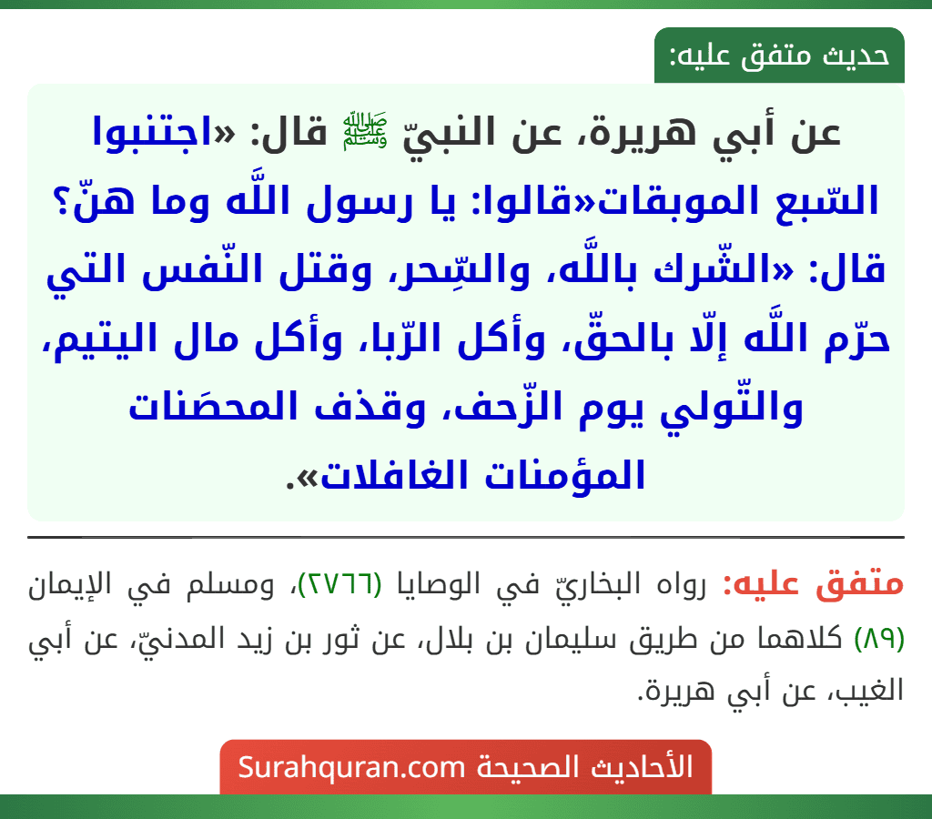 عن أبي هريرة، عن النبيّ ﷺ قال: «اجتنبوا السّبع الموبقات«قالوا: يا رسول اللَّه وما هنّ؟ قال: «الشّرك باللَّه، والسِّحر، وقتل النّفس التي حرّم اللَّه إلّا بالحقّ، وأكل الرّبا، وأكل مال اليتيم، والتّولي يوم الزّحف، وقذف المحصَنات المؤمنات الغافلات». عن أبي هريرة، عن النبيّ ﷺ قال: «اجتنبوا السّبع الموبقات«قالوا: يا رسول اللَّه وما هنّ؟ قال: «الشّرك باللَّه، والسِّحر، وقتل النّفس التي حرّم اللَّه إلّا بالحقّ، وأكل الرّبا، وأكل مال اليتيم، والتّولي يوم الزّحف، وقذف المحصَنات المؤمنات الغافلات».