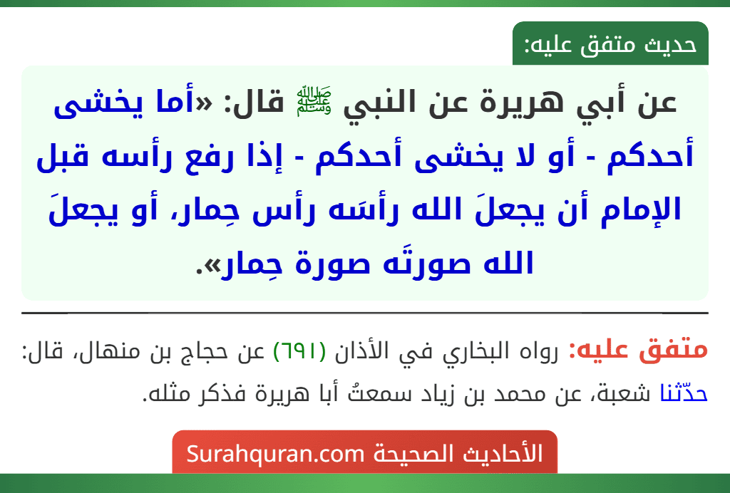 عن أبي هريرة عن النبي ﷺ قال: «أما يخشى أحدكم - أو لا يخشى أحدكم - إذا رفع رأسه قبل الإمام أن يجعلَ الله رأسَه رأس حِمار، أو يجعلَ الله صورتَه صورة حِمار».