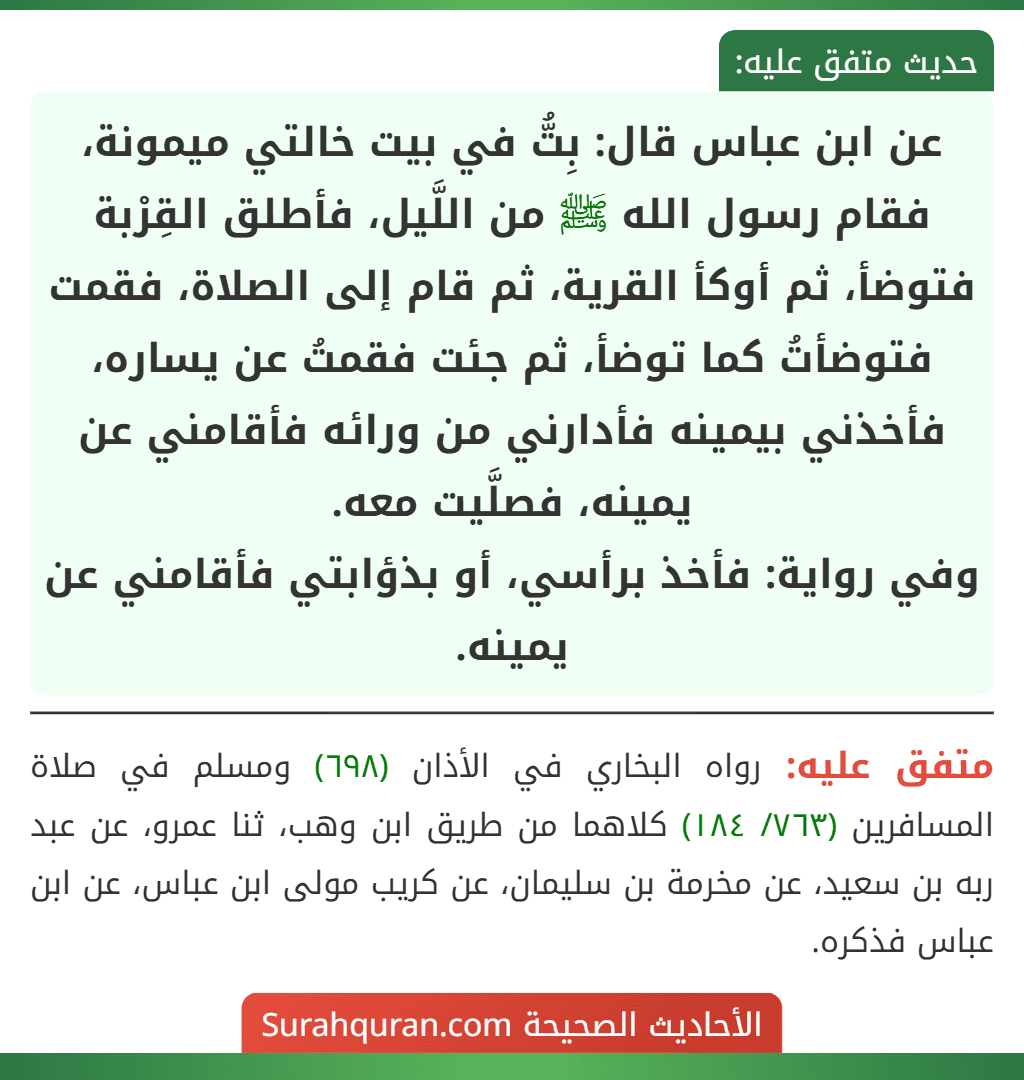 عن ابن عباس قال: بِتُّ في بيت خالتي ميمونة، فقام رسول الله ﷺ من اللَّيل، فأطلق القِرْبة فتوضأ، ثم أوكأ القرية، ثم قام إلى الصلاة، فقمت فتوضأتُ كما توضأ، ثم جئت فقمتُ عن يساره، فأخذني بيمينه فأدارني من ورائه فأقامني عن يمينه، فصلَّيت معه.
وفي رواية: فأخذ برأسي، أو بذؤابتي فأقامني عن يمينه. عن ابن عباس قال: بِتُّ في بيت خالتي ميمونة، فقام رسول الله ﷺ من اللَّيل، فأطلق القِرْبة فتوضأ، ثم أوكأ القرية، ثم قام إلى الصلاة، فقمت فتوضأتُ كما توضأ، ثم جئت فقمتُ عن يساره، فأخذني بيمينه فأدارني من ورائه فأقامني عن يمينه، فصلَّيت معه.
وفي رواية: فأخذ برأسي، أو بذؤابتي فأقامني عن يمينه.