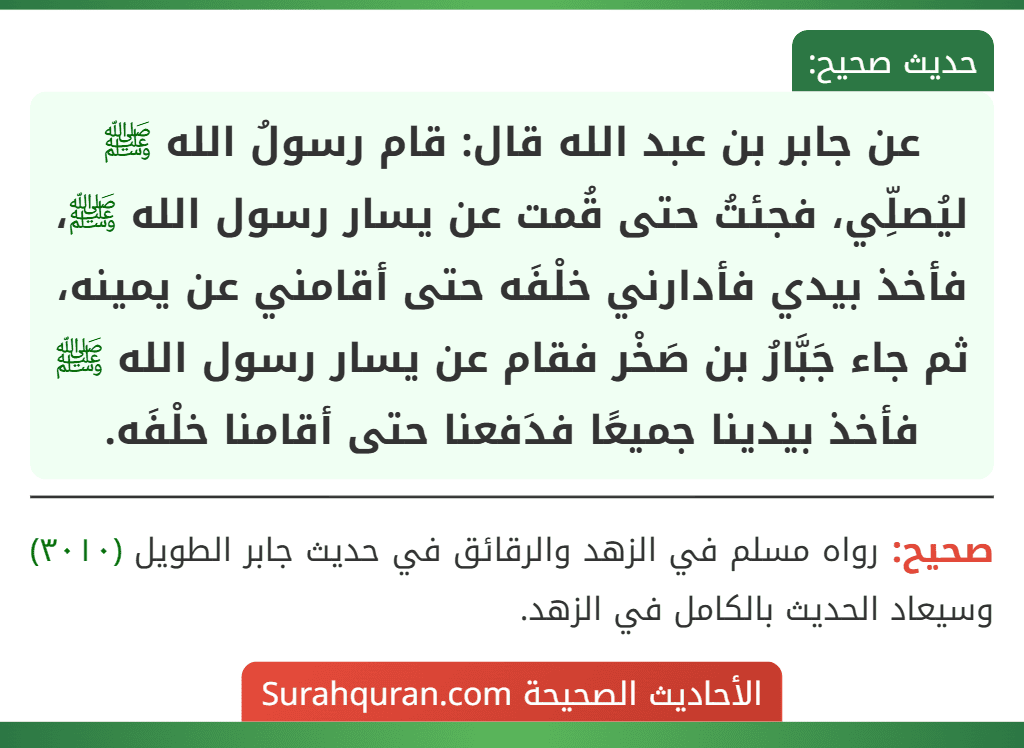 عن جابر بن عبد الله قال: قام رسولُ الله ﷺ ليُصلِّي، فجئتُ حتى قُمت عن يسار رسول الله ﷺ، فأخذ بيدي فأدارني خلْفَه حتى أقامني عن يمينه، ثم جاء جَبَّارُ بن صَخْر فقام عن يسار رسول الله ﷺ فأخذ بيدينا جميعًا فدَفعنا حتى أقامنا خلْفَه. عن جابر بن عبد الله قال: قام رسولُ الله ﷺ ليُصلِّي، فجئتُ حتى قُمت عن يسار رسول الله ﷺ، فأخذ بيدي فأدارني خلْفَه حتى أقامني عن يمينه، ثم جاء جَبَّارُ بن صَخْر فقام عن يسار رسول الله ﷺ فأخذ بيدينا جميعًا فدَفعنا حتى أقامنا خلْفَه.