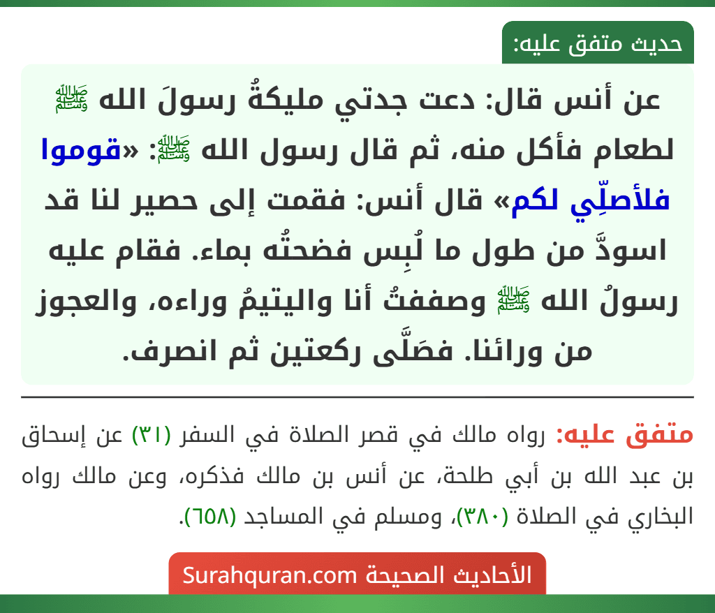 عن أنس قال: دعت جدتي مليكةُ رسولَ الله ﷺ لطعام فأكل منه، ثم قال رسول الله ﷺ: «قوموا فلأصلِّي لكم» قال أنس: فقمت إلى حصير لنا قد اسودَّ من طول ما لُبِس فضحتُه بماء. فقام عليه رسولُ الله ﷺ وصففتُ أنا واليتيمُ وراءه، والعجوز من ورائنا. فصَلَّى ركعتين ثم انصرف.