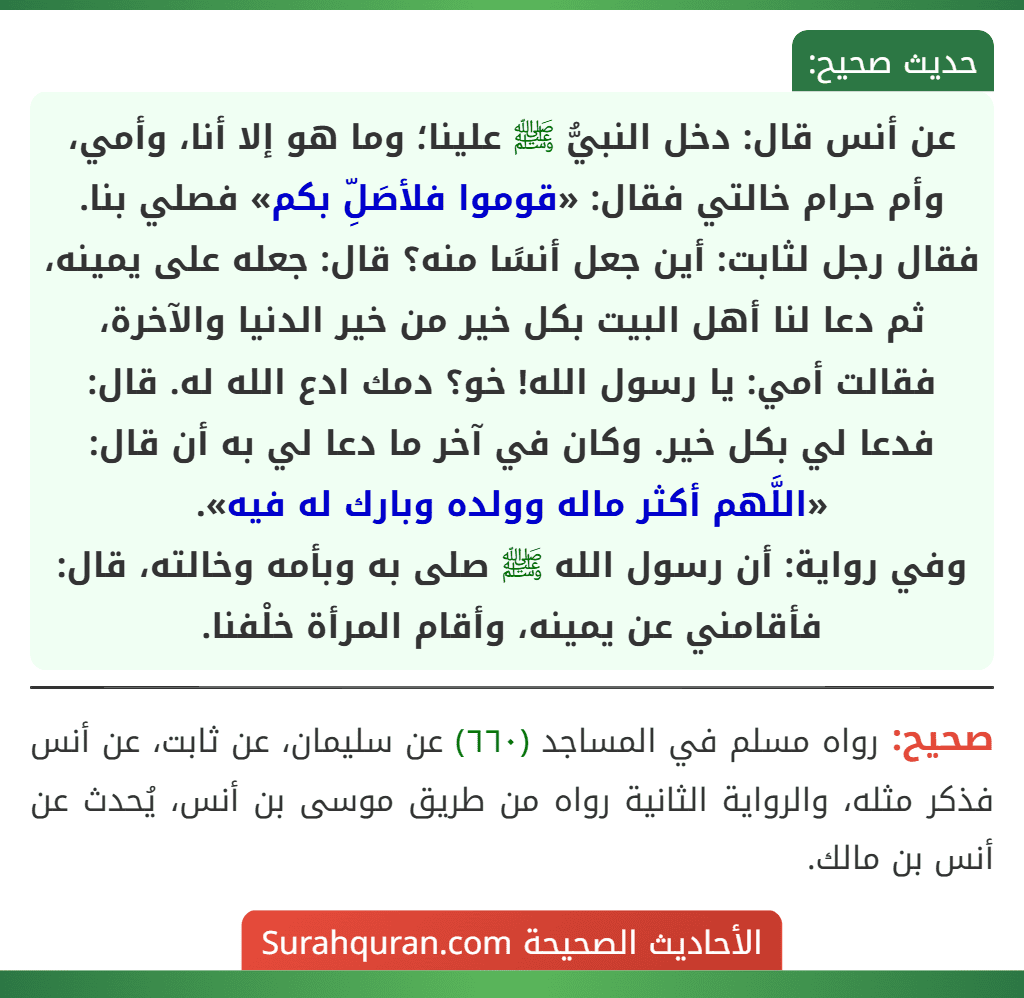 عن أنس قال: دخل النبيُّ ﷺ علينا؛ وما هو إلا أنا، وأمي، وأم حرام خالتي فقال: «قوموا فلأصَلِّ بكم» فصلي بنا. فقال رجل لثابت: أين جعل أنسًا منه؟ قال: جعله على يمينه، ثم دعا لنا أهل البيت بكل خير من خير الدنيا والآخرة، فقالت أمي: يا رسول الله! خو؟ دمك ادع الله له. قال: فدعا لي بكل خير. وكان في آخر ما دعا لي به أن قال: «اللَّهم أكثر ماله وولده وبارك له فيه».
وفي رواية: أن رسول الله ﷺ صلى به وبأمه وخالته، قال: فأقامني عن يمينه، وأقام المرأة خلْفنا. عن أنس قال: دخل النبيُّ ﷺ علينا؛ وما هو إلا أنا، وأمي، وأم حرام خالتي فقال: «قوموا فلأصَلِّ بكم» فصلي بنا. فقال رجل لثابت: أين جعل أنسًا منه؟ قال: جعله على يمينه، ثم دعا لنا أهل البيت بكل خير من خير الدنيا والآخرة، فقالت أمي: يا رسول الله! خو؟ دمك ادع الله له. قال: فدعا لي بكل خير. وكان في آخر ما دعا لي به أن قال: «اللَّهم أكثر ماله وولده وبارك له فيه».
وفي رواية: أن رسول الله ﷺ صلى به وبأمه وخالته، قال: فأقامني عن يمينه، وأقام المرأة خلْفنا.