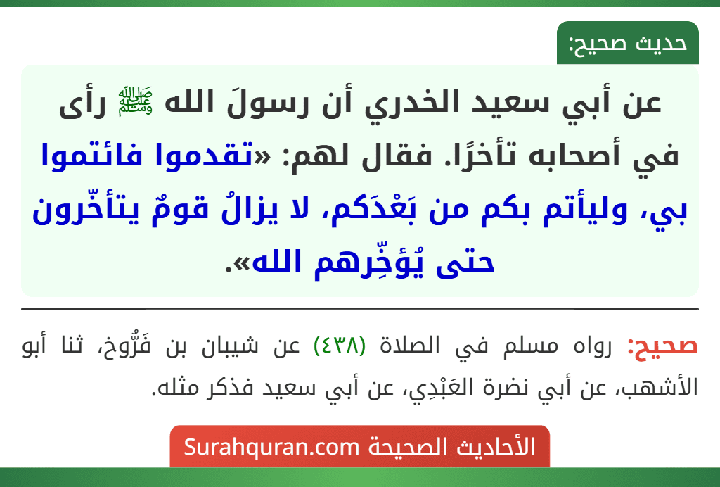 عن أبي سعيد الخدري أن رسولَ الله ﷺ رأى في أصحابه تأخرًا. فقال لهم: «تقدموا فائتموا بي، وليأتم بكم من بَعْدَكم، لا يزالُ قومٌ يتأخّرون حتى يُؤخِّرهم الله».